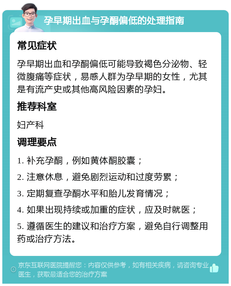 孕早期出血与孕酮偏低的处理指南 常见症状 孕早期出血和孕酮偏低可能导致褐色分泌物、轻微腹痛等症状，易感人群为孕早期的女性，尤其是有流产史或其他高风险因素的孕妇。 推荐科室 妇产科 调理要点 1. 补充孕酮，例如黄体酮胶囊； 2. 注意休息，避免剧烈运动和过度劳累； 3. 定期复查孕酮水平和胎儿发育情况； 4. 如果出现持续或加重的症状，应及时就医； 5. 遵循医生的建议和治疗方案，避免自行调整用药或治疗方法。