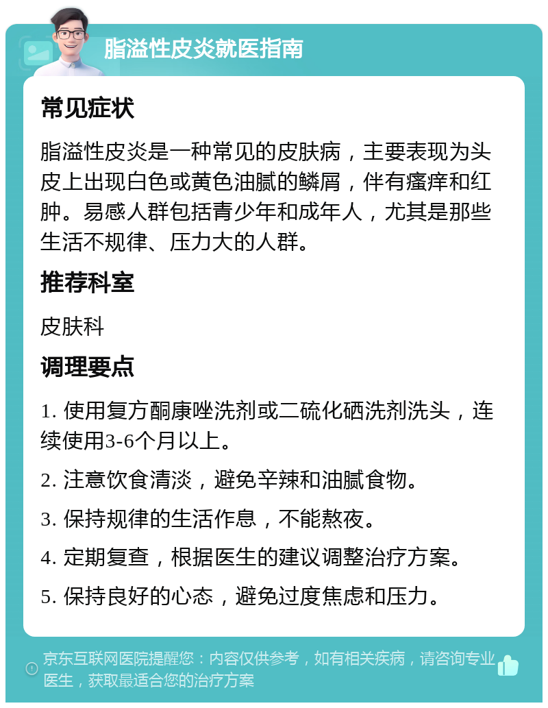 脂溢性皮炎就医指南 常见症状 脂溢性皮炎是一种常见的皮肤病，主要表现为头皮上出现白色或黄色油腻的鳞屑，伴有瘙痒和红肿。易感人群包括青少年和成年人，尤其是那些生活不规律、压力大的人群。 推荐科室 皮肤科 调理要点 1. 使用复方酮康唑洗剂或二硫化硒洗剂洗头，连续使用3-6个月以上。 2. 注意饮食清淡，避免辛辣和油腻食物。 3. 保持规律的生活作息，不能熬夜。 4. 定期复查，根据医生的建议调整治疗方案。 5. 保持良好的心态，避免过度焦虑和压力。