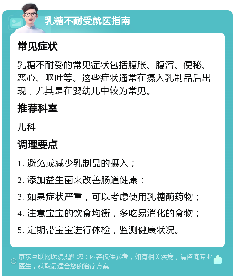 乳糖不耐受就医指南 常见症状 乳糖不耐受的常见症状包括腹胀、腹泻、便秘、恶心、呕吐等。这些症状通常在摄入乳制品后出现，尤其是在婴幼儿中较为常见。 推荐科室 儿科 调理要点 1. 避免或减少乳制品的摄入； 2. 添加益生菌来改善肠道健康； 3. 如果症状严重，可以考虑使用乳糖酶药物； 4. 注意宝宝的饮食均衡，多吃易消化的食物； 5. 定期带宝宝进行体检，监测健康状况。