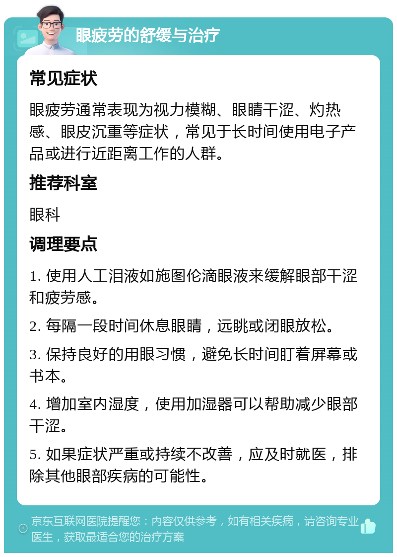 眼疲劳的舒缓与治疗 常见症状 眼疲劳通常表现为视力模糊、眼睛干涩、灼热感、眼皮沉重等症状，常见于长时间使用电子产品或进行近距离工作的人群。 推荐科室 眼科 调理要点 1. 使用人工泪液如施图伦滴眼液来缓解眼部干涩和疲劳感。 2. 每隔一段时间休息眼睛，远眺或闭眼放松。 3. 保持良好的用眼习惯，避免长时间盯着屏幕或书本。 4. 增加室内湿度，使用加湿器可以帮助减少眼部干涩。 5. 如果症状严重或持续不改善，应及时就医，排除其他眼部疾病的可能性。