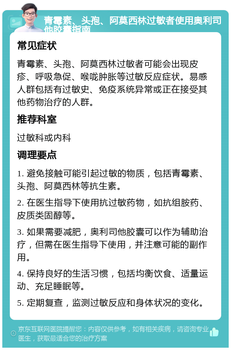 青霉素、头孢、阿莫西林过敏者使用奥利司他胶囊指南 常见症状 青霉素、头孢、阿莫西林过敏者可能会出现皮疹、呼吸急促、喉咙肿胀等过敏反应症状。易感人群包括有过敏史、免疫系统异常或正在接受其他药物治疗的人群。 推荐科室 过敏科或内科 调理要点 1. 避免接触可能引起过敏的物质，包括青霉素、头孢、阿莫西林等抗生素。 2. 在医生指导下使用抗过敏药物，如抗组胺药、皮质类固醇等。 3. 如果需要减肥，奥利司他胶囊可以作为辅助治疗，但需在医生指导下使用，并注意可能的副作用。 4. 保持良好的生活习惯，包括均衡饮食、适量运动、充足睡眠等。 5. 定期复查，监测过敏反应和身体状况的变化。