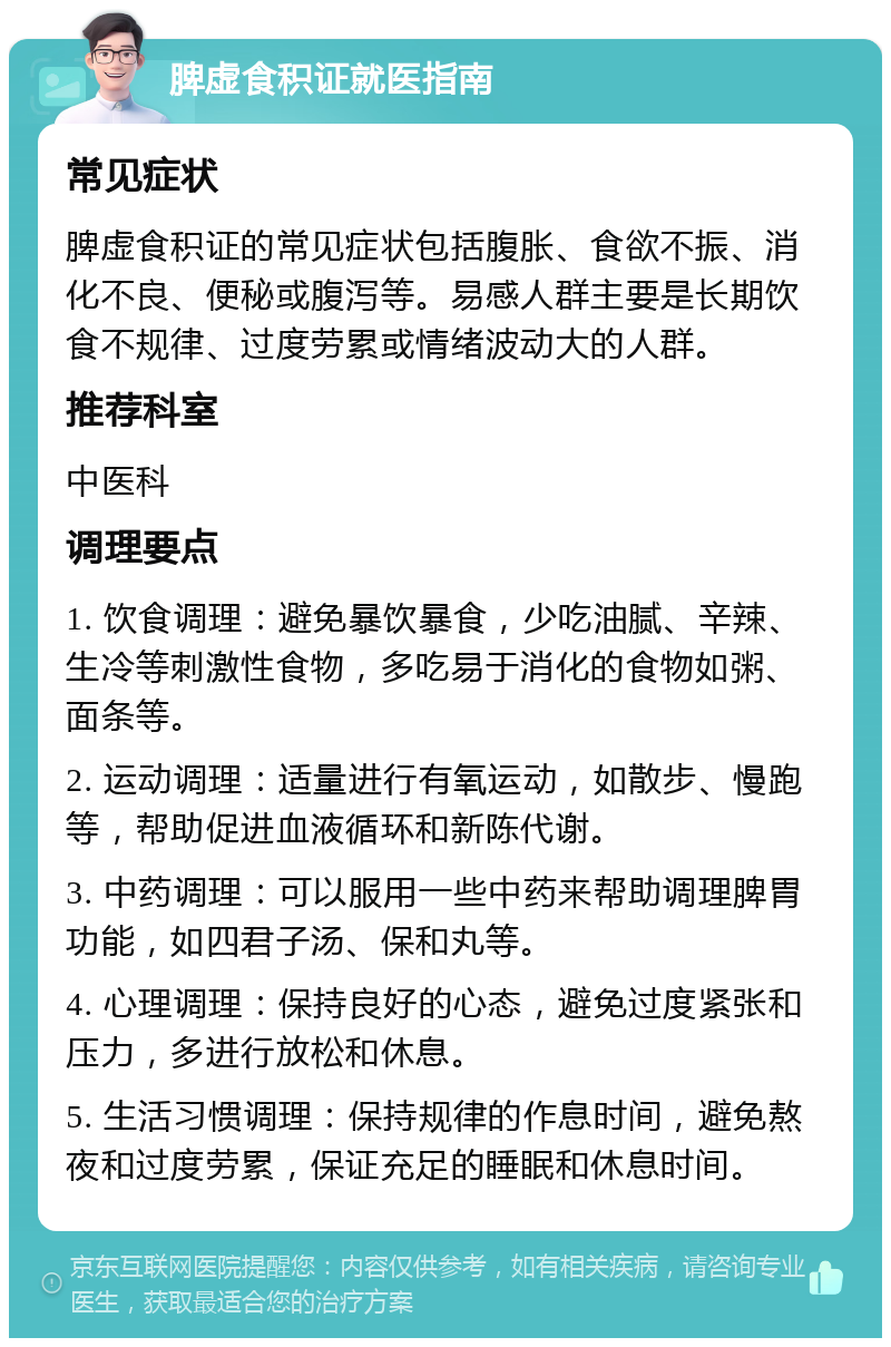 脾虚食积证就医指南 常见症状 脾虚食积证的常见症状包括腹胀、食欲不振、消化不良、便秘或腹泻等。易感人群主要是长期饮食不规律、过度劳累或情绪波动大的人群。 推荐科室 中医科 调理要点 1. 饮食调理：避免暴饮暴食，少吃油腻、辛辣、生冷等刺激性食物，多吃易于消化的食物如粥、面条等。 2. 运动调理：适量进行有氧运动，如散步、慢跑等，帮助促进血液循环和新陈代谢。 3. 中药调理：可以服用一些中药来帮助调理脾胃功能，如四君子汤、保和丸等。 4. 心理调理：保持良好的心态，避免过度紧张和压力，多进行放松和休息。 5. 生活习惯调理：保持规律的作息时间，避免熬夜和过度劳累，保证充足的睡眠和休息时间。