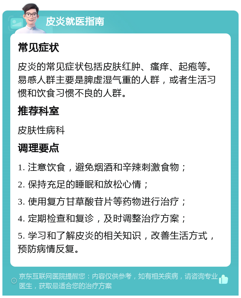 皮炎就医指南 常见症状 皮炎的常见症状包括皮肤红肿、瘙痒、起疱等。易感人群主要是脾虚湿气重的人群，或者生活习惯和饮食习惯不良的人群。 推荐科室 皮肤性病科 调理要点 1. 注意饮食，避免烟酒和辛辣刺激食物； 2. 保持充足的睡眠和放松心情； 3. 使用复方甘草酸苷片等药物进行治疗； 4. 定期检查和复诊，及时调整治疗方案； 5. 学习和了解皮炎的相关知识，改善生活方式，预防病情反复。