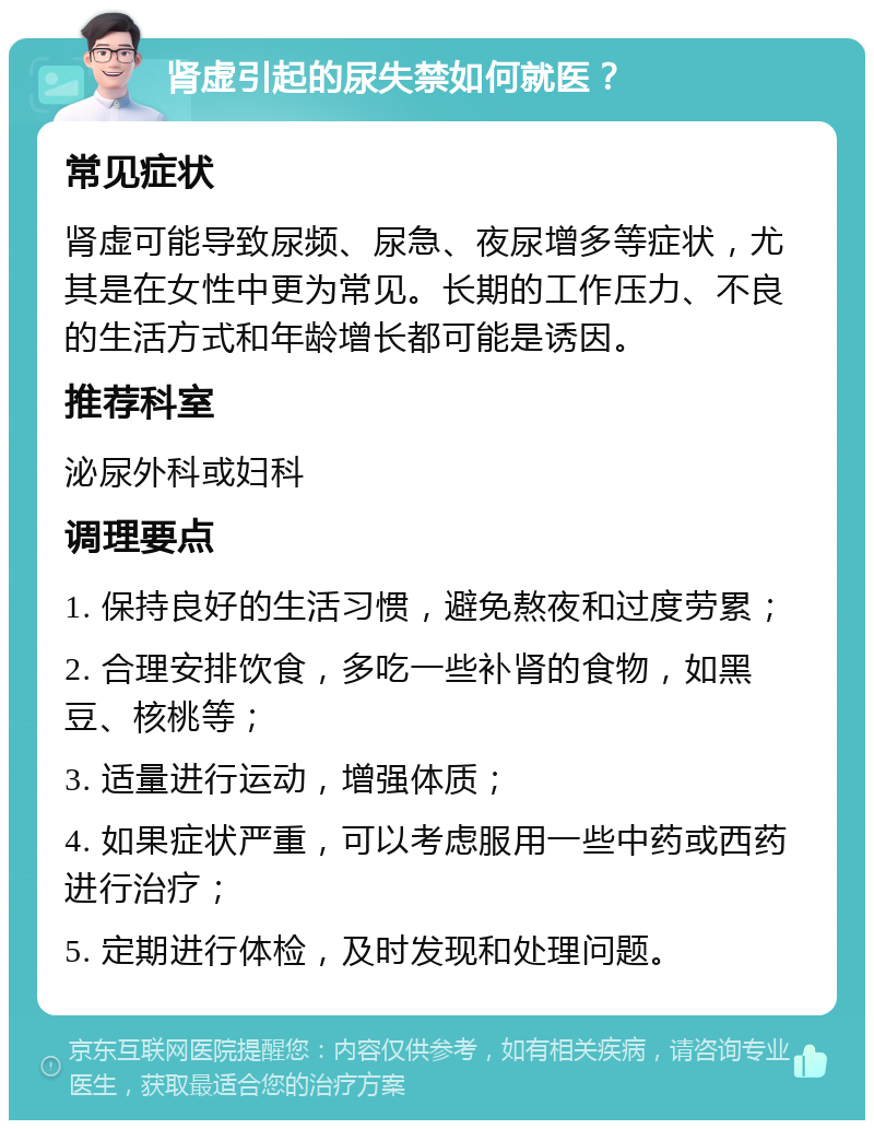 肾虚引起的尿失禁如何就医？ 常见症状 肾虚可能导致尿频、尿急、夜尿增多等症状，尤其是在女性中更为常见。长期的工作压力、不良的生活方式和年龄增长都可能是诱因。 推荐科室 泌尿外科或妇科 调理要点 1. 保持良好的生活习惯，避免熬夜和过度劳累； 2. 合理安排饮食，多吃一些补肾的食物，如黑豆、核桃等； 3. 适量进行运动，增强体质； 4. 如果症状严重，可以考虑服用一些中药或西药进行治疗； 5. 定期进行体检，及时发现和处理问题。