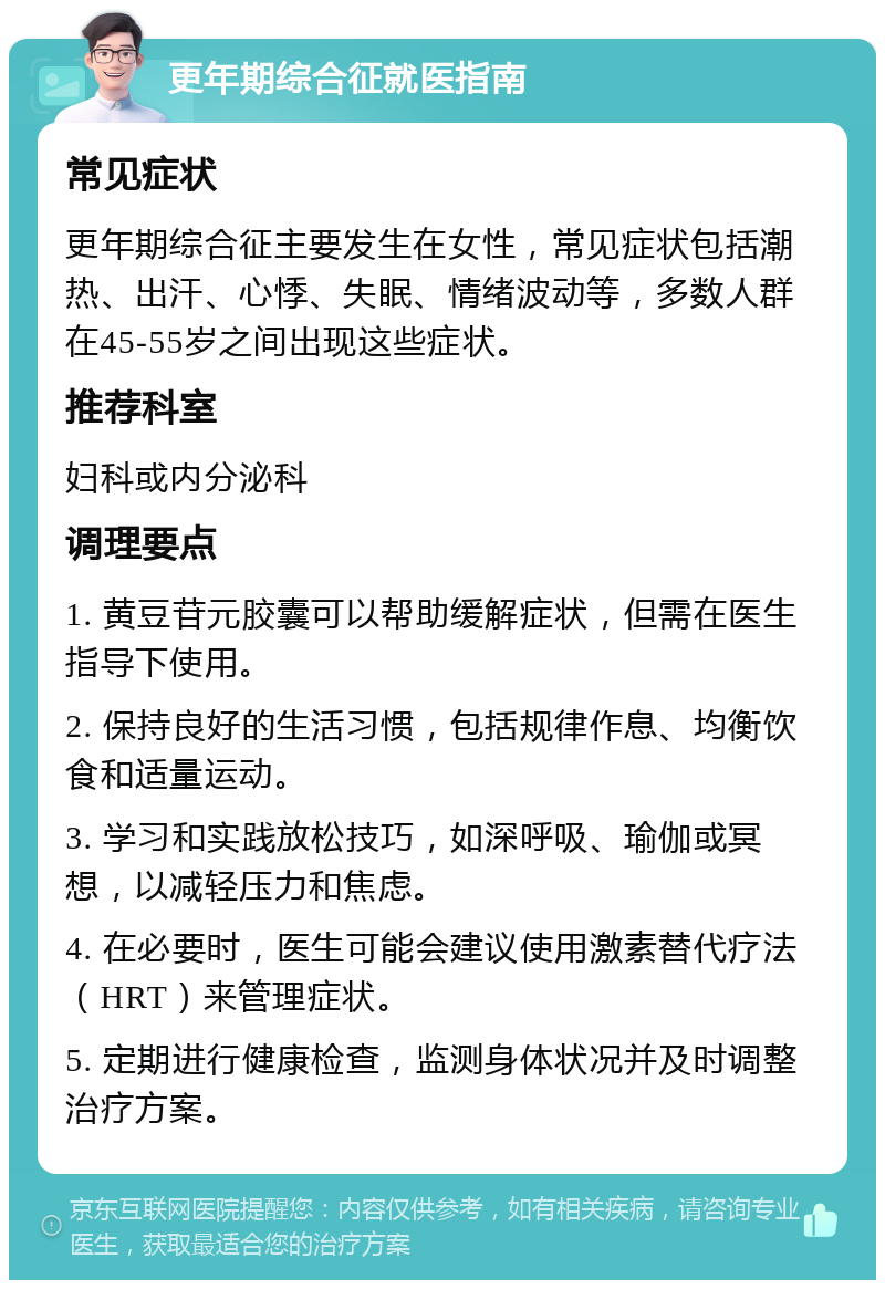 更年期综合征就医指南 常见症状 更年期综合征主要发生在女性，常见症状包括潮热、出汗、心悸、失眠、情绪波动等，多数人群在45-55岁之间出现这些症状。 推荐科室 妇科或内分泌科 调理要点 1. 黄豆苷元胶囊可以帮助缓解症状，但需在医生指导下使用。 2. 保持良好的生活习惯，包括规律作息、均衡饮食和适量运动。 3. 学习和实践放松技巧，如深呼吸、瑜伽或冥想，以减轻压力和焦虑。 4. 在必要时，医生可能会建议使用激素替代疗法（HRT）来管理症状。 5. 定期进行健康检查，监测身体状况并及时调整治疗方案。