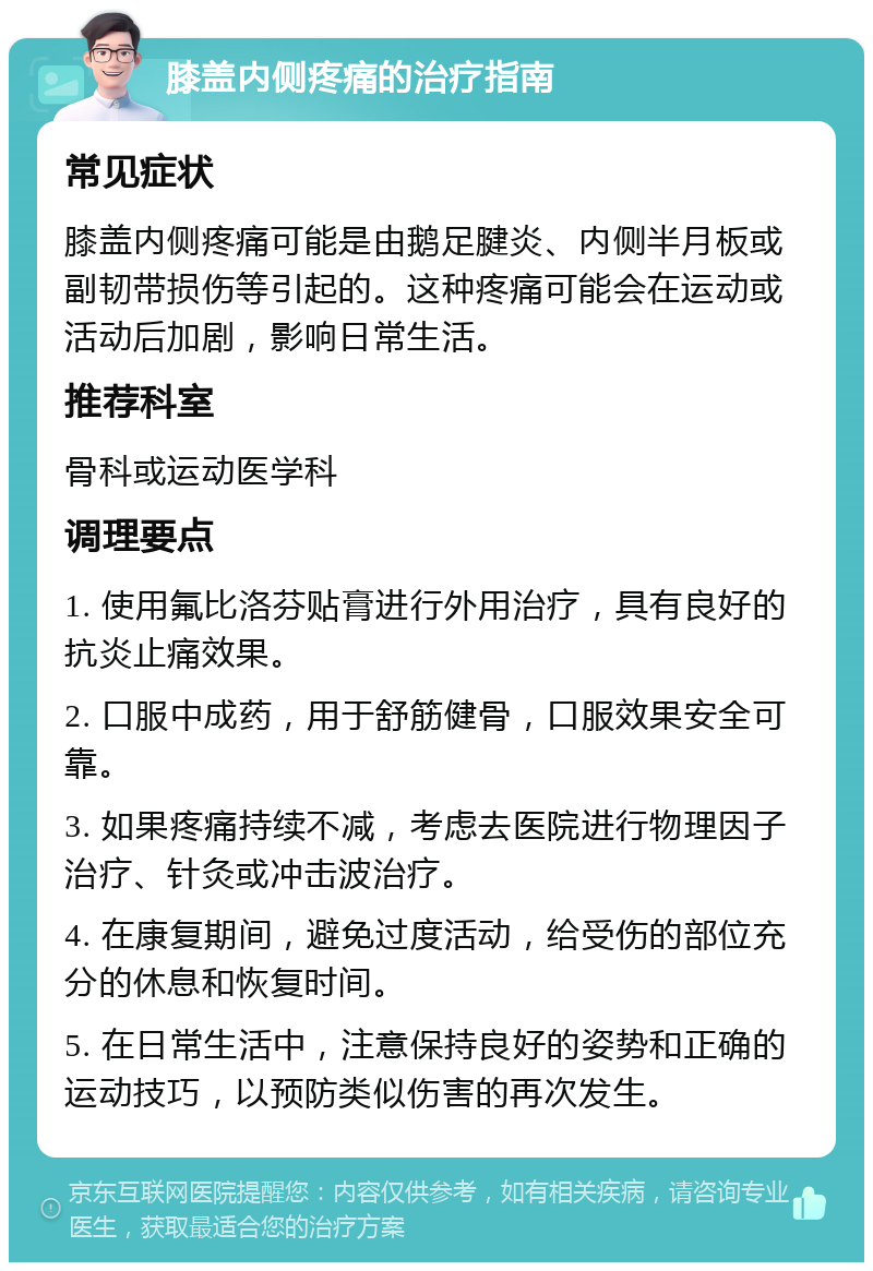 膝盖内侧疼痛的治疗指南 常见症状 膝盖内侧疼痛可能是由鹅足腱炎、内侧半月板或副韧带损伤等引起的。这种疼痛可能会在运动或活动后加剧，影响日常生活。 推荐科室 骨科或运动医学科 调理要点 1. 使用氟比洛芬贴膏进行外用治疗，具有良好的抗炎止痛效果。 2. 口服中成药，用于舒筋健骨，口服效果安全可靠。 3. 如果疼痛持续不减，考虑去医院进行物理因子治疗、针灸或冲击波治疗。 4. 在康复期间，避免过度活动，给受伤的部位充分的休息和恢复时间。 5. 在日常生活中，注意保持良好的姿势和正确的运动技巧，以预防类似伤害的再次发生。