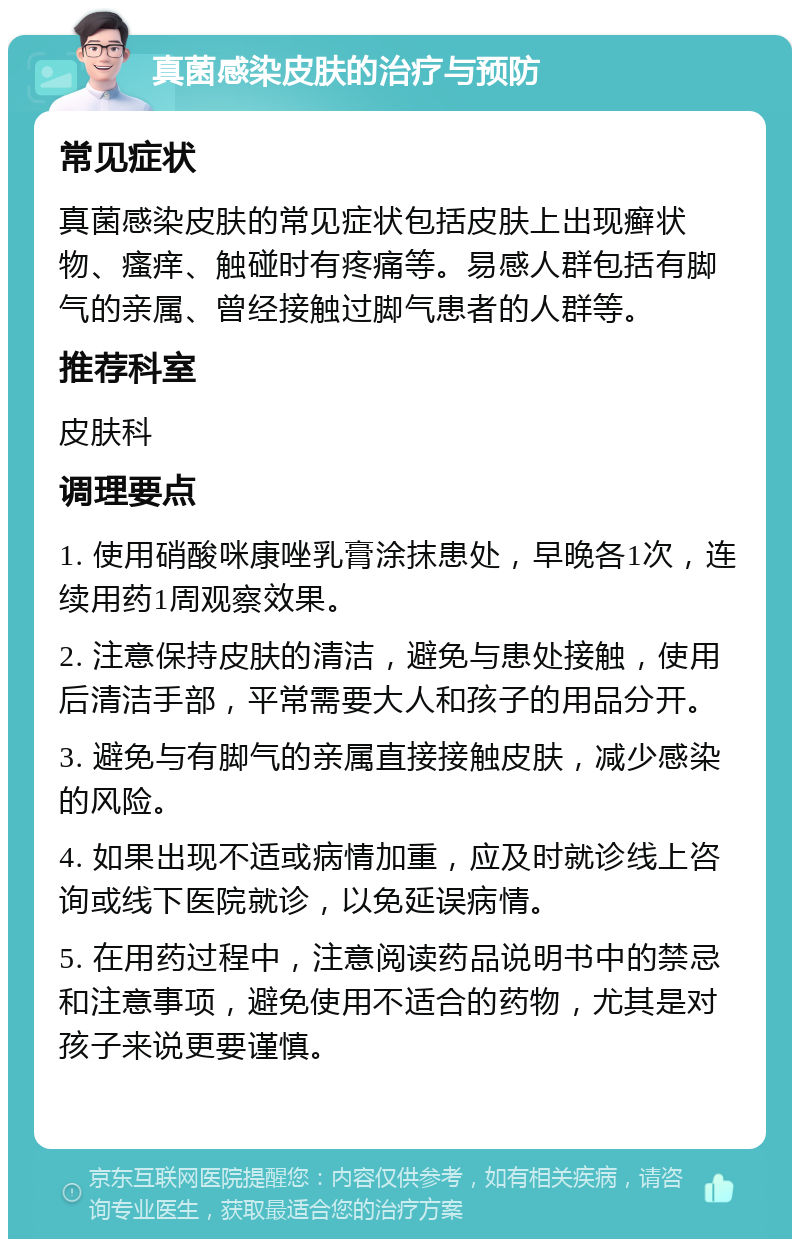 真菌感染皮肤的治疗与预防 常见症状 真菌感染皮肤的常见症状包括皮肤上出现癣状物、瘙痒、触碰时有疼痛等。易感人群包括有脚气的亲属、曾经接触过脚气患者的人群等。 推荐科室 皮肤科 调理要点 1. 使用硝酸咪康唑乳膏涂抹患处，早晚各1次，连续用药1周观察效果。 2. 注意保持皮肤的清洁，避免与患处接触，使用后清洁手部，平常需要大人和孩子的用品分开。 3. 避免与有脚气的亲属直接接触皮肤，减少感染的风险。 4. 如果出现不适或病情加重，应及时就诊线上咨询或线下医院就诊，以免延误病情。 5. 在用药过程中，注意阅读药品说明书中的禁忌和注意事项，避免使用不适合的药物，尤其是对孩子来说更要谨慎。