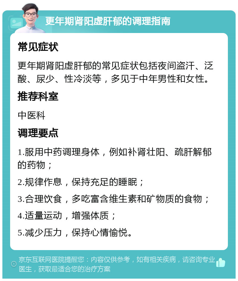 更年期肾阳虚肝郁的调理指南 常见症状 更年期肾阳虚肝郁的常见症状包括夜间盗汗、泛酸、尿少、性冷淡等，多见于中年男性和女性。 推荐科室 中医科 调理要点 1.服用中药调理身体，例如补肾壮阳、疏肝解郁的药物； 2.规律作息，保持充足的睡眠； 3.合理饮食，多吃富含维生素和矿物质的食物； 4.适量运动，增强体质； 5.减少压力，保持心情愉悦。