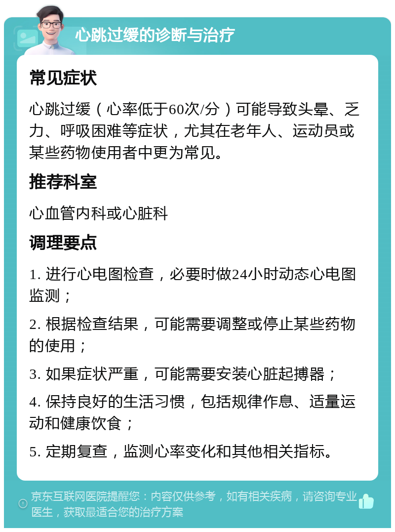 心跳过缓的诊断与治疗 常见症状 心跳过缓（心率低于60次/分）可能导致头晕、乏力、呼吸困难等症状，尤其在老年人、运动员或某些药物使用者中更为常见。 推荐科室 心血管内科或心脏科 调理要点 1. 进行心电图检查，必要时做24小时动态心电图监测； 2. 根据检查结果，可能需要调整或停止某些药物的使用； 3. 如果症状严重，可能需要安装心脏起搏器； 4. 保持良好的生活习惯，包括规律作息、适量运动和健康饮食； 5. 定期复查，监测心率变化和其他相关指标。