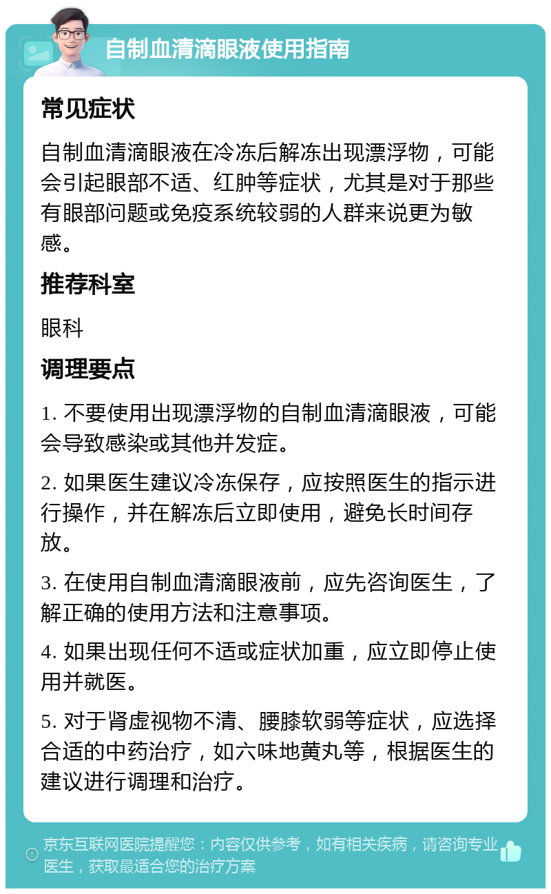 自制血清滴眼液使用指南 常见症状 自制血清滴眼液在冷冻后解冻出现漂浮物，可能会引起眼部不适、红肿等症状，尤其是对于那些有眼部问题或免疫系统较弱的人群来说更为敏感。 推荐科室 眼科 调理要点 1. 不要使用出现漂浮物的自制血清滴眼液，可能会导致感染或其他并发症。 2. 如果医生建议冷冻保存，应按照医生的指示进行操作，并在解冻后立即使用，避免长时间存放。 3. 在使用自制血清滴眼液前，应先咨询医生，了解正确的使用方法和注意事项。 4. 如果出现任何不适或症状加重，应立即停止使用并就医。 5. 对于肾虚视物不清、腰膝软弱等症状，应选择合适的中药治疗，如六味地黄丸等，根据医生的建议进行调理和治疗。