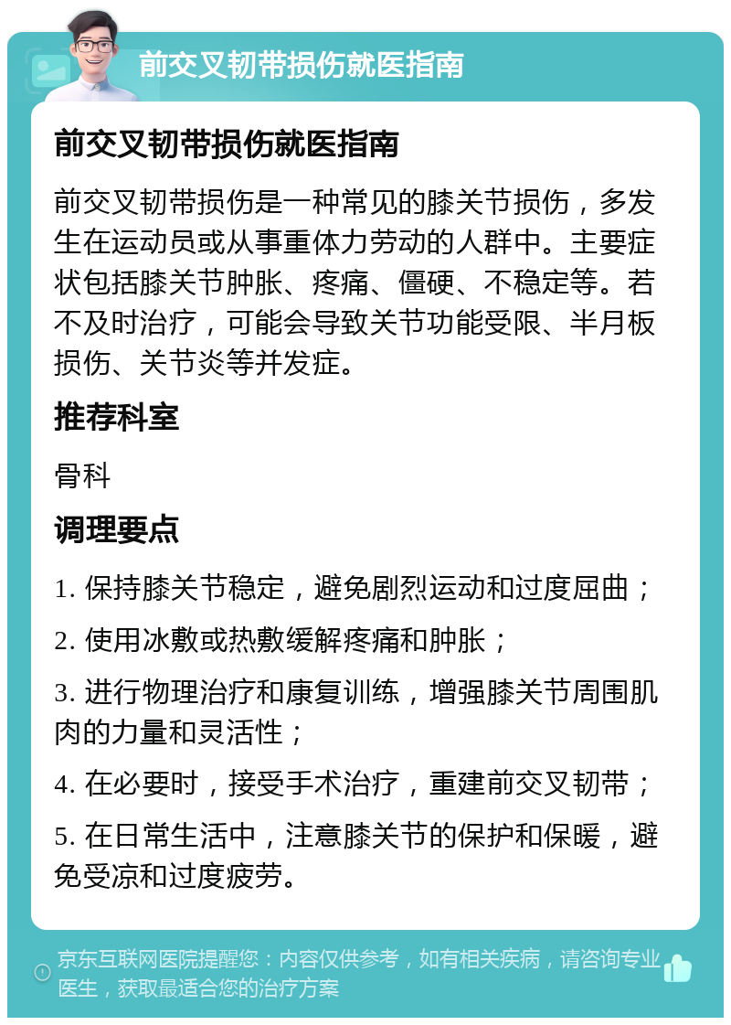 前交叉韧带损伤就医指南 前交叉韧带损伤就医指南 前交叉韧带损伤是一种常见的膝关节损伤，多发生在运动员或从事重体力劳动的人群中。主要症状包括膝关节肿胀、疼痛、僵硬、不稳定等。若不及时治疗，可能会导致关节功能受限、半月板损伤、关节炎等并发症。 推荐科室 骨科 调理要点 1. 保持膝关节稳定，避免剧烈运动和过度屈曲； 2. 使用冰敷或热敷缓解疼痛和肿胀； 3. 进行物理治疗和康复训练，增强膝关节周围肌肉的力量和灵活性； 4. 在必要时，接受手术治疗，重建前交叉韧带； 5. 在日常生活中，注意膝关节的保护和保暖，避免受凉和过度疲劳。