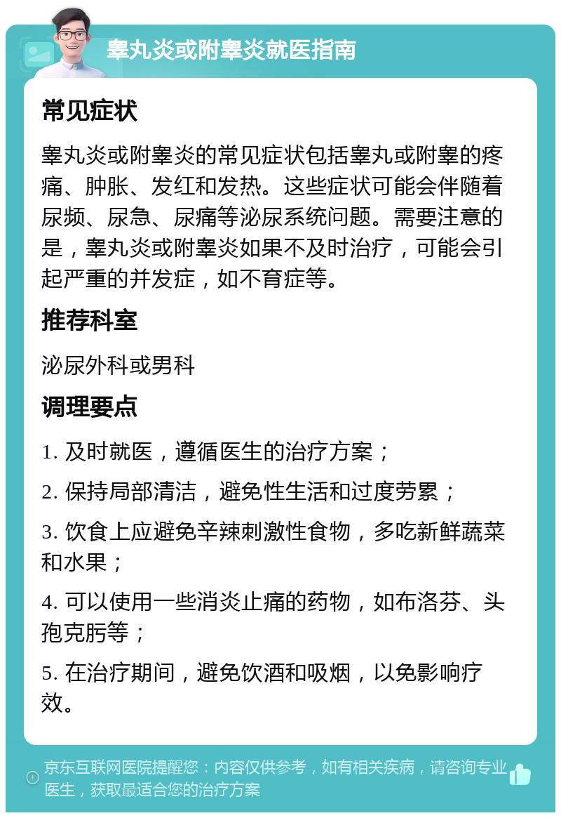 睾丸炎或附睾炎就医指南 常见症状 睾丸炎或附睾炎的常见症状包括睾丸或附睾的疼痛、肿胀、发红和发热。这些症状可能会伴随着尿频、尿急、尿痛等泌尿系统问题。需要注意的是，睾丸炎或附睾炎如果不及时治疗，可能会引起严重的并发症，如不育症等。 推荐科室 泌尿外科或男科 调理要点 1. 及时就医，遵循医生的治疗方案； 2. 保持局部清洁，避免性生活和过度劳累； 3. 饮食上应避免辛辣刺激性食物，多吃新鲜蔬菜和水果； 4. 可以使用一些消炎止痛的药物，如布洛芬、头孢克肟等； 5. 在治疗期间，避免饮酒和吸烟，以免影响疗效。