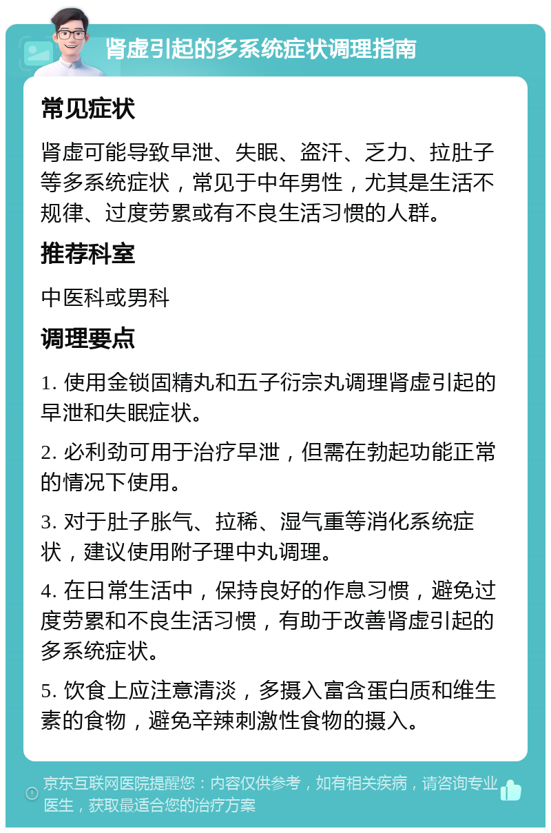 肾虚引起的多系统症状调理指南 常见症状 肾虚可能导致早泄、失眠、盗汗、乏力、拉肚子等多系统症状，常见于中年男性，尤其是生活不规律、过度劳累或有不良生活习惯的人群。 推荐科室 中医科或男科 调理要点 1. 使用金锁固精丸和五子衍宗丸调理肾虚引起的早泄和失眠症状。 2. 必利劲可用于治疗早泄，但需在勃起功能正常的情况下使用。 3. 对于肚子胀气、拉稀、湿气重等消化系统症状，建议使用附子理中丸调理。 4. 在日常生活中，保持良好的作息习惯，避免过度劳累和不良生活习惯，有助于改善肾虚引起的多系统症状。 5. 饮食上应注意清淡，多摄入富含蛋白质和维生素的食物，避免辛辣刺激性食物的摄入。