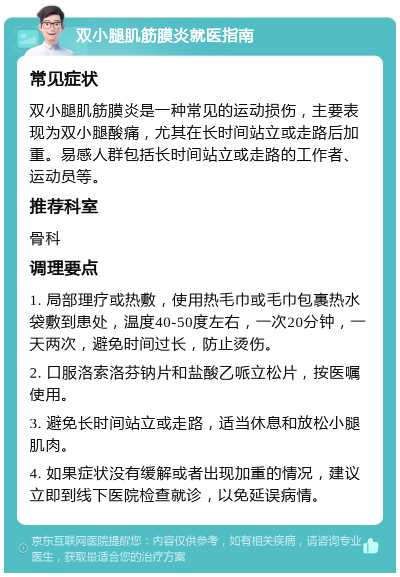 双小腿肌筋膜炎就医指南 常见症状 双小腿肌筋膜炎是一种常见的运动损伤，主要表现为双小腿酸痛，尤其在长时间站立或走路后加重。易感人群包括长时间站立或走路的工作者、运动员等。 推荐科室 骨科 调理要点 1. 局部理疗或热敷，使用热毛巾或毛巾包裹热水袋敷到患处，温度40-50度左右，一次20分钟，一天两次，避免时间过长，防止烫伤。 2. 口服洛索洛芬钠片和盐酸乙哌立松片，按医嘱使用。 3. 避免长时间站立或走路，适当休息和放松小腿肌肉。 4. 如果症状没有缓解或者出现加重的情况，建议立即到线下医院检查就诊，以免延误病情。