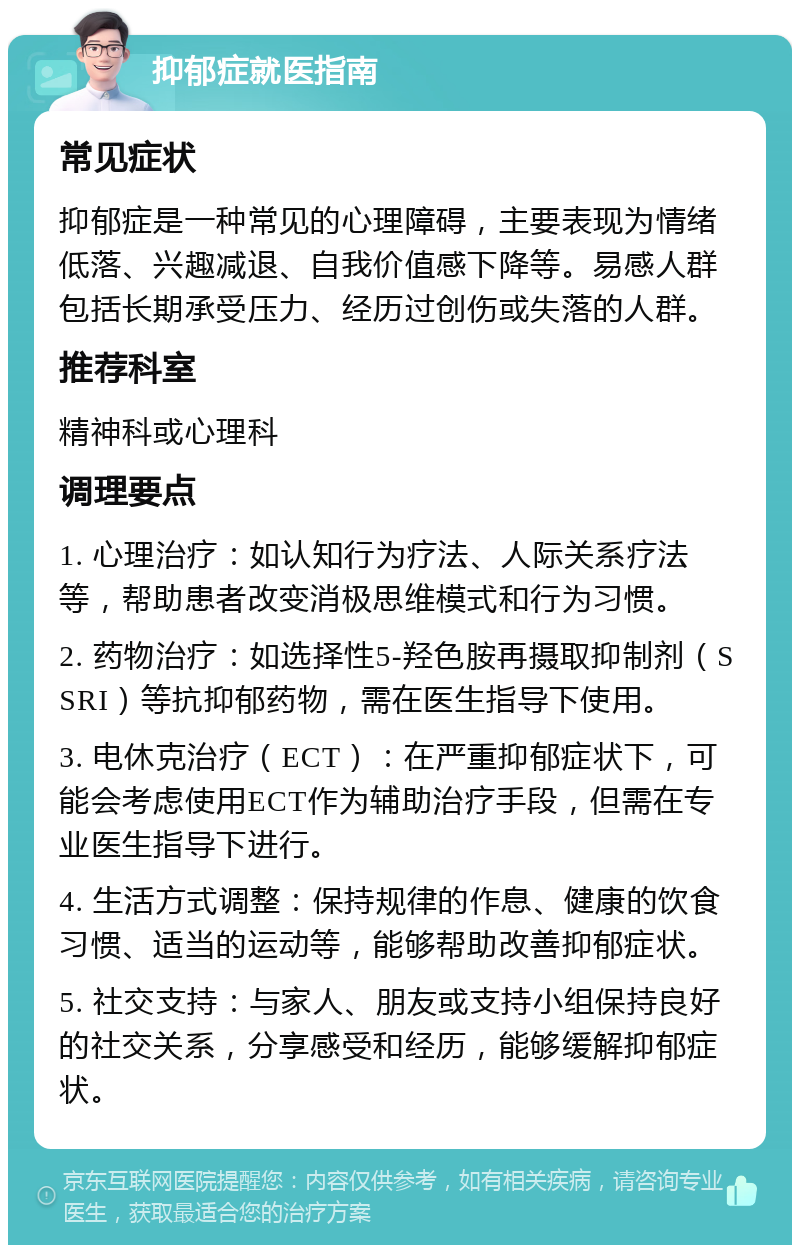 抑郁症就医指南 常见症状 抑郁症是一种常见的心理障碍，主要表现为情绪低落、兴趣减退、自我价值感下降等。易感人群包括长期承受压力、经历过创伤或失落的人群。 推荐科室 精神科或心理科 调理要点 1. 心理治疗：如认知行为疗法、人际关系疗法等，帮助患者改变消极思维模式和行为习惯。 2. 药物治疗：如选择性5-羟色胺再摄取抑制剂（SSRI）等抗抑郁药物，需在医生指导下使用。 3. 电休克治疗（ECT）：在严重抑郁症状下，可能会考虑使用ECT作为辅助治疗手段，但需在专业医生指导下进行。 4. 生活方式调整：保持规律的作息、健康的饮食习惯、适当的运动等，能够帮助改善抑郁症状。 5. 社交支持：与家人、朋友或支持小组保持良好的社交关系，分享感受和经历，能够缓解抑郁症状。