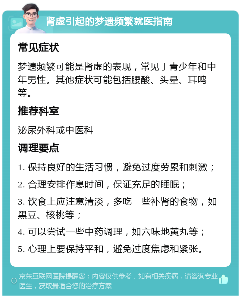 肾虚引起的梦遗频繁就医指南 常见症状 梦遗频繁可能是肾虚的表现，常见于青少年和中年男性。其他症状可能包括腰酸、头晕、耳鸣等。 推荐科室 泌尿外科或中医科 调理要点 1. 保持良好的生活习惯，避免过度劳累和刺激； 2. 合理安排作息时间，保证充足的睡眠； 3. 饮食上应注意清淡，多吃一些补肾的食物，如黑豆、核桃等； 4. 可以尝试一些中药调理，如六味地黄丸等； 5. 心理上要保持平和，避免过度焦虑和紧张。