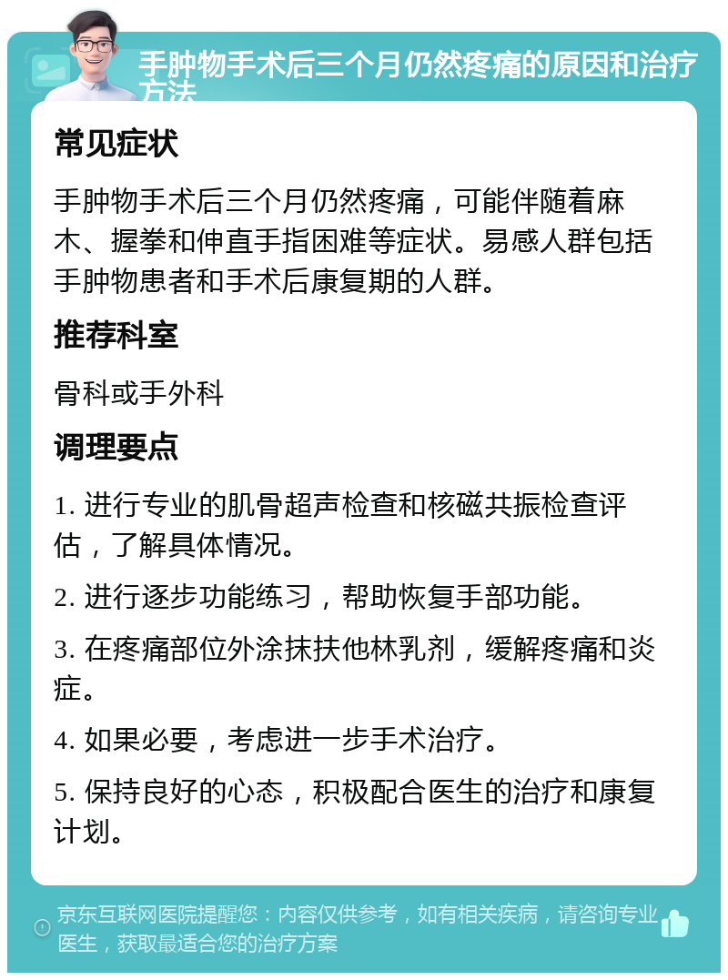 手肿物手术后三个月仍然疼痛的原因和治疗方法 常见症状 手肿物手术后三个月仍然疼痛，可能伴随着麻木、握拳和伸直手指困难等症状。易感人群包括手肿物患者和手术后康复期的人群。 推荐科室 骨科或手外科 调理要点 1. 进行专业的肌骨超声检查和核磁共振检查评估，了解具体情况。 2. 进行逐步功能练习，帮助恢复手部功能。 3. 在疼痛部位外涂抹扶他林乳剂，缓解疼痛和炎症。 4. 如果必要，考虑进一步手术治疗。 5. 保持良好的心态，积极配合医生的治疗和康复计划。