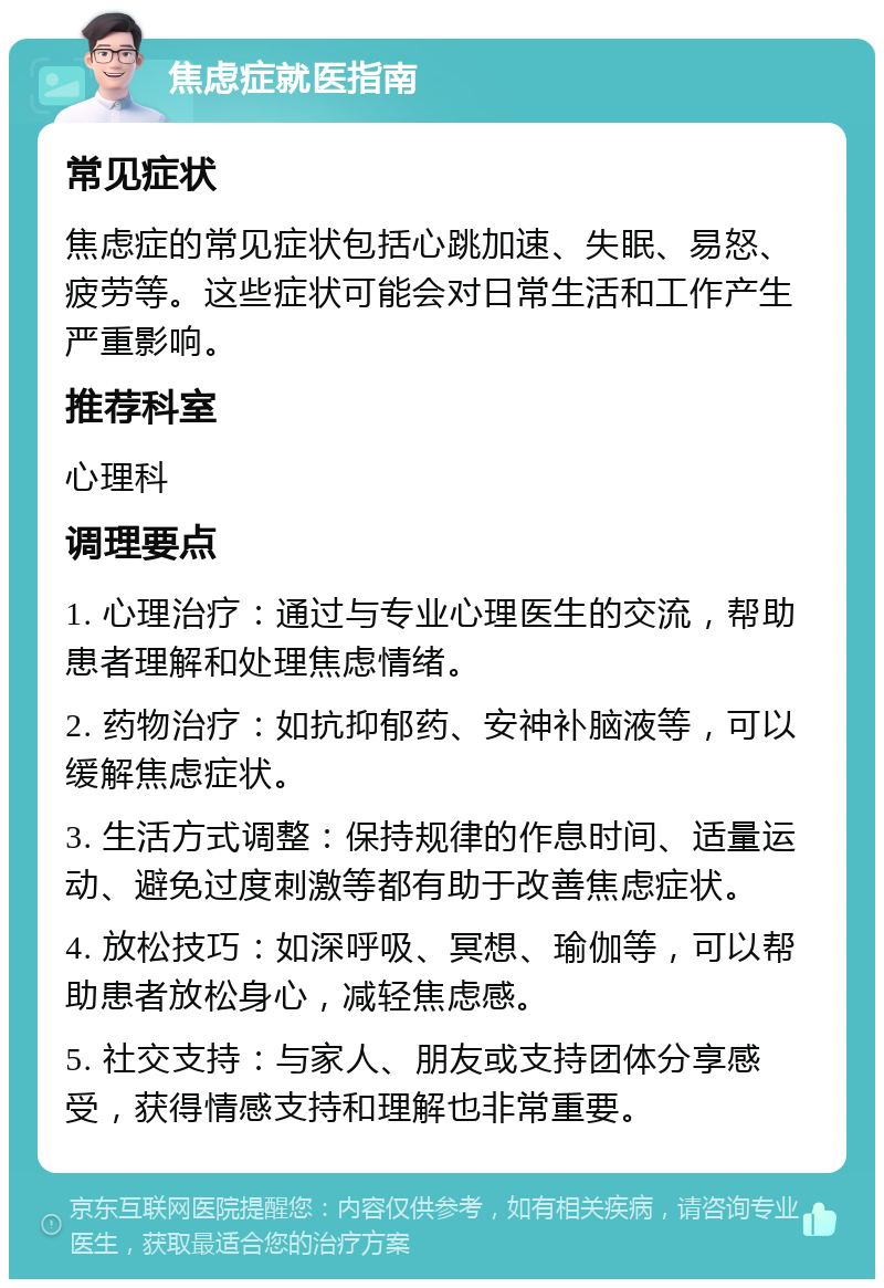 焦虑症就医指南 常见症状 焦虑症的常见症状包括心跳加速、失眠、易怒、疲劳等。这些症状可能会对日常生活和工作产生严重影响。 推荐科室 心理科 调理要点 1. 心理治疗：通过与专业心理医生的交流，帮助患者理解和处理焦虑情绪。 2. 药物治疗：如抗抑郁药、安神补脑液等，可以缓解焦虑症状。 3. 生活方式调整：保持规律的作息时间、适量运动、避免过度刺激等都有助于改善焦虑症状。 4. 放松技巧：如深呼吸、冥想、瑜伽等，可以帮助患者放松身心，减轻焦虑感。 5. 社交支持：与家人、朋友或支持团体分享感受，获得情感支持和理解也非常重要。