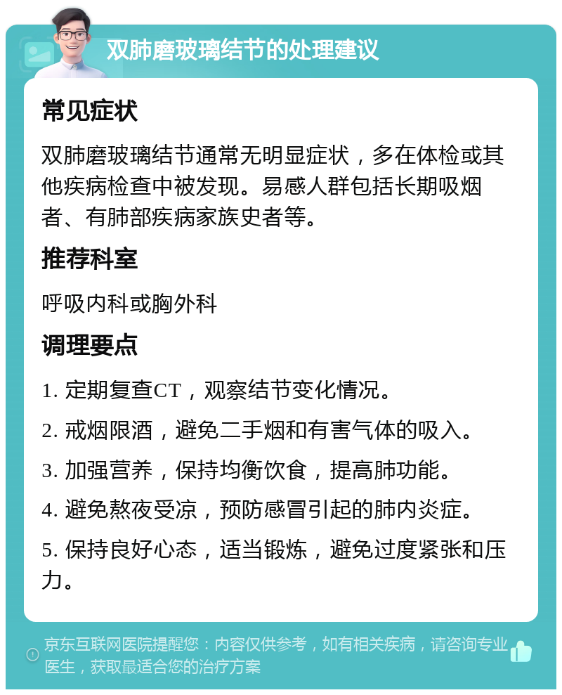 双肺磨玻璃结节的处理建议 常见症状 双肺磨玻璃结节通常无明显症状，多在体检或其他疾病检查中被发现。易感人群包括长期吸烟者、有肺部疾病家族史者等。 推荐科室 呼吸内科或胸外科 调理要点 1. 定期复查CT，观察结节变化情况。 2. 戒烟限酒，避免二手烟和有害气体的吸入。 3. 加强营养，保持均衡饮食，提高肺功能。 4. 避免熬夜受凉，预防感冒引起的肺内炎症。 5. 保持良好心态，适当锻炼，避免过度紧张和压力。