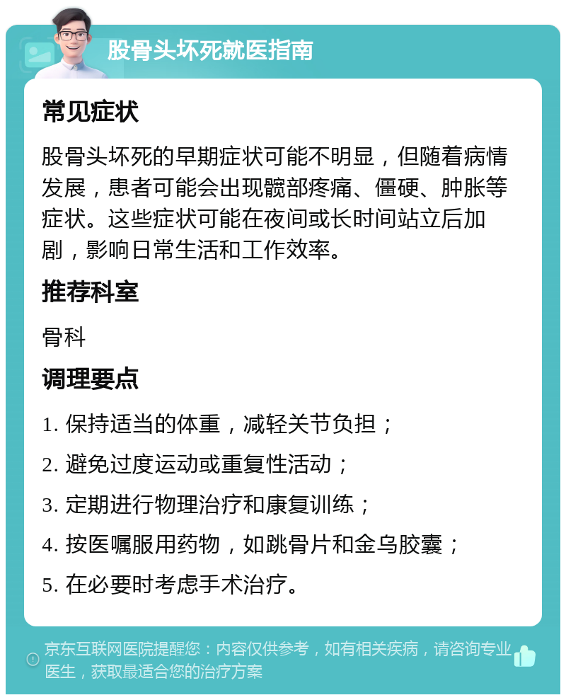 股骨头坏死就医指南 常见症状 股骨头坏死的早期症状可能不明显，但随着病情发展，患者可能会出现髋部疼痛、僵硬、肿胀等症状。这些症状可能在夜间或长时间站立后加剧，影响日常生活和工作效率。 推荐科室 骨科 调理要点 1. 保持适当的体重，减轻关节负担； 2. 避免过度运动或重复性活动； 3. 定期进行物理治疗和康复训练； 4. 按医嘱服用药物，如跳骨片和金乌胶囊； 5. 在必要时考虑手术治疗。