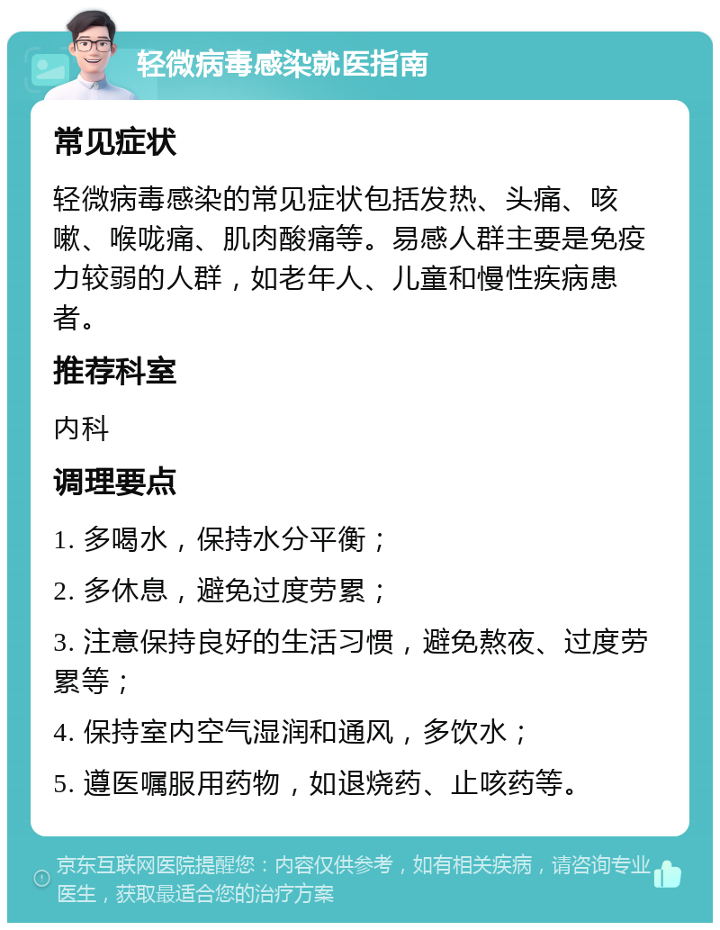 轻微病毒感染就医指南 常见症状 轻微病毒感染的常见症状包括发热、头痛、咳嗽、喉咙痛、肌肉酸痛等。易感人群主要是免疫力较弱的人群，如老年人、儿童和慢性疾病患者。 推荐科室 内科 调理要点 1. 多喝水，保持水分平衡； 2. 多休息，避免过度劳累； 3. 注意保持良好的生活习惯，避免熬夜、过度劳累等； 4. 保持室内空气湿润和通风，多饮水； 5. 遵医嘱服用药物，如退烧药、止咳药等。