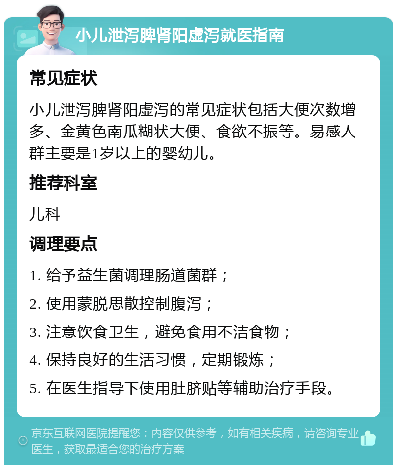 小儿泄泻脾肾阳虚泻就医指南 常见症状 小儿泄泻脾肾阳虚泻的常见症状包括大便次数增多、金黄色南瓜糊状大便、食欲不振等。易感人群主要是1岁以上的婴幼儿。 推荐科室 儿科 调理要点 1. 给予益生菌调理肠道菌群； 2. 使用蒙脱思散控制腹泻； 3. 注意饮食卫生，避免食用不洁食物； 4. 保持良好的生活习惯，定期锻炼； 5. 在医生指导下使用肚脐贴等辅助治疗手段。