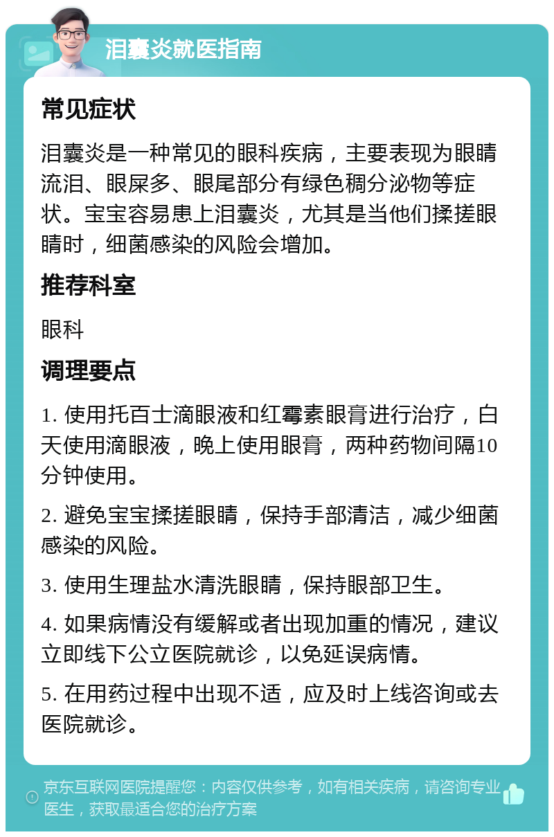 泪囊炎就医指南 常见症状 泪囊炎是一种常见的眼科疾病，主要表现为眼睛流泪、眼屎多、眼尾部分有绿色稠分泌物等症状。宝宝容易患上泪囊炎，尤其是当他们揉搓眼睛时，细菌感染的风险会增加。 推荐科室 眼科 调理要点 1. 使用托百士滴眼液和红霉素眼膏进行治疗，白天使用滴眼液，晚上使用眼膏，两种药物间隔10分钟使用。 2. 避免宝宝揉搓眼睛，保持手部清洁，减少细菌感染的风险。 3. 使用生理盐水清洗眼睛，保持眼部卫生。 4. 如果病情没有缓解或者出现加重的情况，建议立即线下公立医院就诊，以免延误病情。 5. 在用药过程中出现不适，应及时上线咨询或去医院就诊。