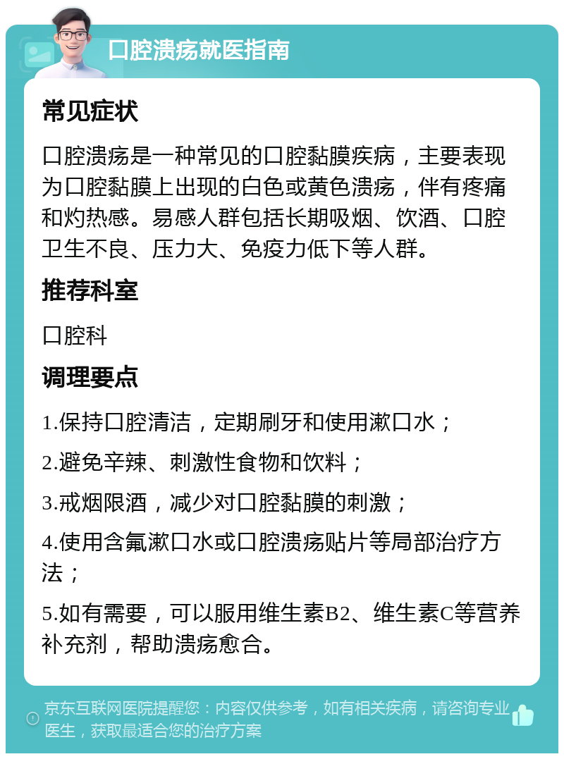 口腔溃疡就医指南 常见症状 口腔溃疡是一种常见的口腔黏膜疾病，主要表现为口腔黏膜上出现的白色或黄色溃疡，伴有疼痛和灼热感。易感人群包括长期吸烟、饮酒、口腔卫生不良、压力大、免疫力低下等人群。 推荐科室 口腔科 调理要点 1.保持口腔清洁，定期刷牙和使用漱口水； 2.避免辛辣、刺激性食物和饮料； 3.戒烟限酒，减少对口腔黏膜的刺激； 4.使用含氟漱口水或口腔溃疡贴片等局部治疗方法； 5.如有需要，可以服用维生素B2、维生素C等营养补充剂，帮助溃疡愈合。