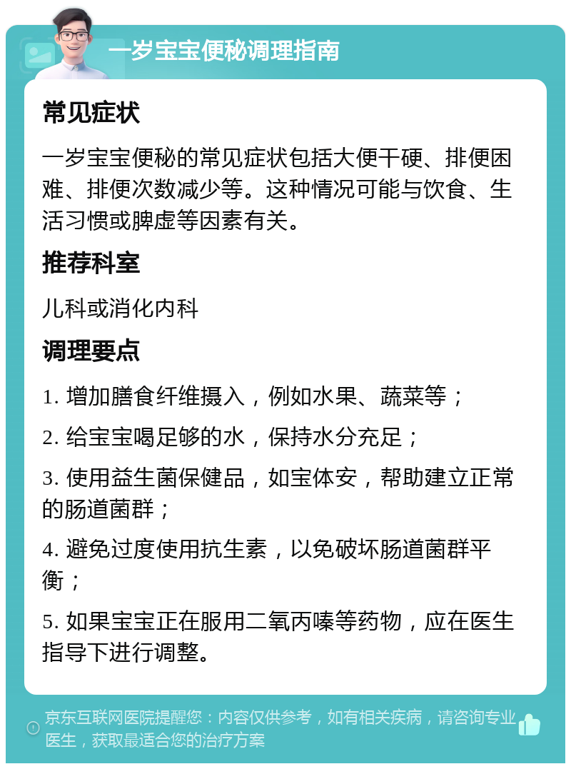 一岁宝宝便秘调理指南 常见症状 一岁宝宝便秘的常见症状包括大便干硬、排便困难、排便次数减少等。这种情况可能与饮食、生活习惯或脾虚等因素有关。 推荐科室 儿科或消化内科 调理要点 1. 增加膳食纤维摄入，例如水果、蔬菜等； 2. 给宝宝喝足够的水，保持水分充足； 3. 使用益生菌保健品，如宝体安，帮助建立正常的肠道菌群； 4. 避免过度使用抗生素，以免破坏肠道菌群平衡； 5. 如果宝宝正在服用二氧丙嗪等药物，应在医生指导下进行调整。