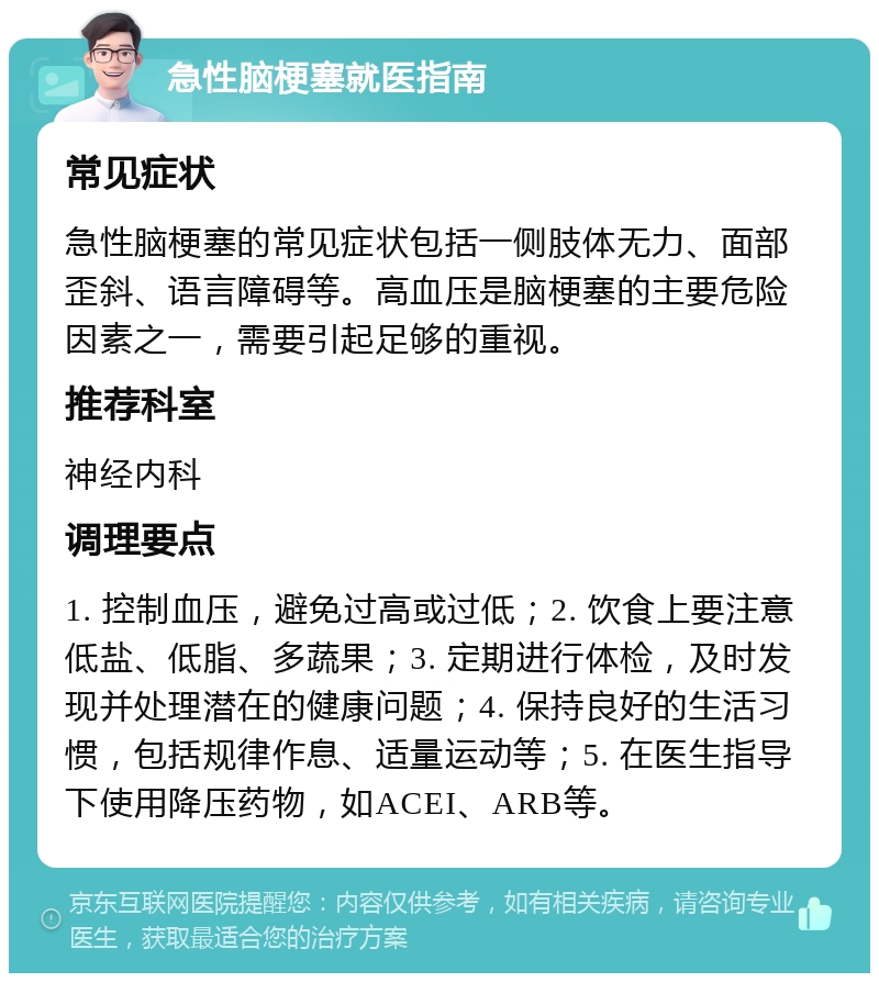 急性脑梗塞就医指南 常见症状 急性脑梗塞的常见症状包括一侧肢体无力、面部歪斜、语言障碍等。高血压是脑梗塞的主要危险因素之一，需要引起足够的重视。 推荐科室 神经内科 调理要点 1. 控制血压，避免过高或过低；2. 饮食上要注意低盐、低脂、多蔬果；3. 定期进行体检，及时发现并处理潜在的健康问题；4. 保持良好的生活习惯，包括规律作息、适量运动等；5. 在医生指导下使用降压药物，如ACEI、ARB等。