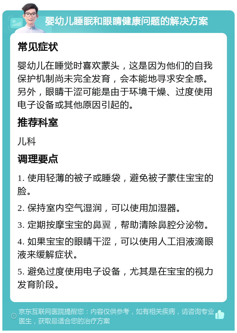 婴幼儿睡眠和眼睛健康问题的解决方案 常见症状 婴幼儿在睡觉时喜欢蒙头，这是因为他们的自我保护机制尚未完全发育，会本能地寻求安全感。另外，眼睛干涩可能是由于环境干燥、过度使用电子设备或其他原因引起的。 推荐科室 儿科 调理要点 1. 使用轻薄的被子或睡袋，避免被子蒙住宝宝的脸。 2. 保持室内空气湿润，可以使用加湿器。 3. 定期按摩宝宝的鼻翼，帮助清除鼻腔分泌物。 4. 如果宝宝的眼睛干涩，可以使用人工泪液滴眼液来缓解症状。 5. 避免过度使用电子设备，尤其是在宝宝的视力发育阶段。