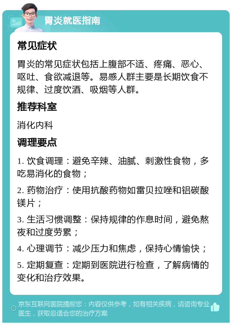 胃炎就医指南 常见症状 胃炎的常见症状包括上腹部不适、疼痛、恶心、呕吐、食欲减退等。易感人群主要是长期饮食不规律、过度饮酒、吸烟等人群。 推荐科室 消化内科 调理要点 1. 饮食调理：避免辛辣、油腻、刺激性食物，多吃易消化的食物； 2. 药物治疗：使用抗酸药物如雷贝拉唑和铝碳酸镁片； 3. 生活习惯调整：保持规律的作息时间，避免熬夜和过度劳累； 4. 心理调节：减少压力和焦虑，保持心情愉快； 5. 定期复查：定期到医院进行检查，了解病情的变化和治疗效果。