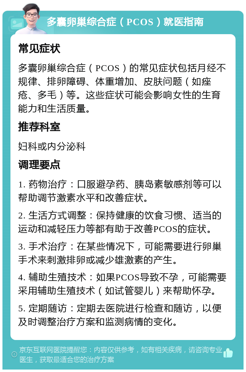 多囊卵巢综合症（PCOS）就医指南 常见症状 多囊卵巢综合症（PCOS）的常见症状包括月经不规律、排卵障碍、体重增加、皮肤问题（如痤疮、多毛）等。这些症状可能会影响女性的生育能力和生活质量。 推荐科室 妇科或内分泌科 调理要点 1. 药物治疗：口服避孕药、胰岛素敏感剂等可以帮助调节激素水平和改善症状。 2. 生活方式调整：保持健康的饮食习惯、适当的运动和减轻压力等都有助于改善PCOS的症状。 3. 手术治疗：在某些情况下，可能需要进行卵巢手术来刺激排卵或减少雄激素的产生。 4. 辅助生殖技术：如果PCOS导致不孕，可能需要采用辅助生殖技术（如试管婴儿）来帮助怀孕。 5. 定期随访：定期去医院进行检查和随访，以便及时调整治疗方案和监测病情的变化。