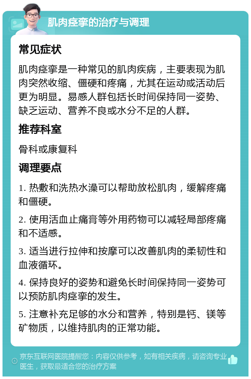 肌肉痉挛的治疗与调理 常见症状 肌肉痉挛是一种常见的肌肉疾病，主要表现为肌肉突然收缩、僵硬和疼痛，尤其在运动或活动后更为明显。易感人群包括长时间保持同一姿势、缺乏运动、营养不良或水分不足的人群。 推荐科室 骨科或康复科 调理要点 1. 热敷和洗热水澡可以帮助放松肌肉，缓解疼痛和僵硬。 2. 使用活血止痛膏等外用药物可以减轻局部疼痛和不适感。 3. 适当进行拉伸和按摩可以改善肌肉的柔韧性和血液循环。 4. 保持良好的姿势和避免长时间保持同一姿势可以预防肌肉痉挛的发生。 5. 注意补充足够的水分和营养，特别是钙、镁等矿物质，以维持肌肉的正常功能。