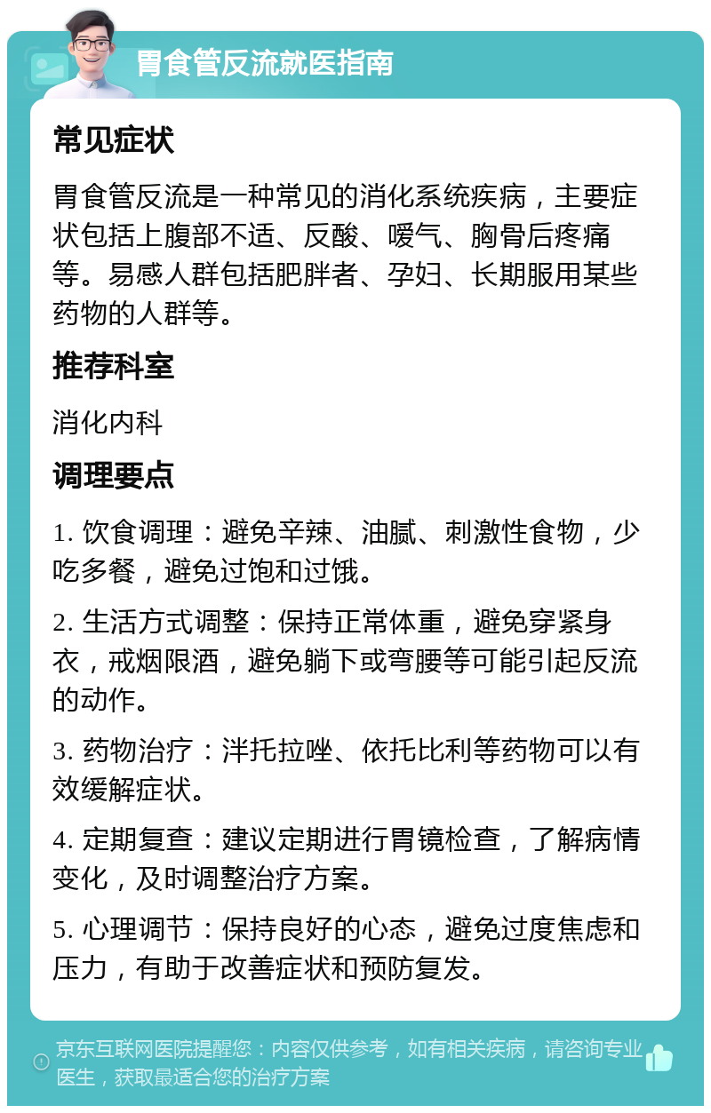 胃食管反流就医指南 常见症状 胃食管反流是一种常见的消化系统疾病，主要症状包括上腹部不适、反酸、嗳气、胸骨后疼痛等。易感人群包括肥胖者、孕妇、长期服用某些药物的人群等。 推荐科室 消化内科 调理要点 1. 饮食调理：避免辛辣、油腻、刺激性食物，少吃多餐，避免过饱和过饿。 2. 生活方式调整：保持正常体重，避免穿紧身衣，戒烟限酒，避免躺下或弯腰等可能引起反流的动作。 3. 药物治疗：泮托拉唑、依托比利等药物可以有效缓解症状。 4. 定期复查：建议定期进行胃镜检查，了解病情变化，及时调整治疗方案。 5. 心理调节：保持良好的心态，避免过度焦虑和压力，有助于改善症状和预防复发。