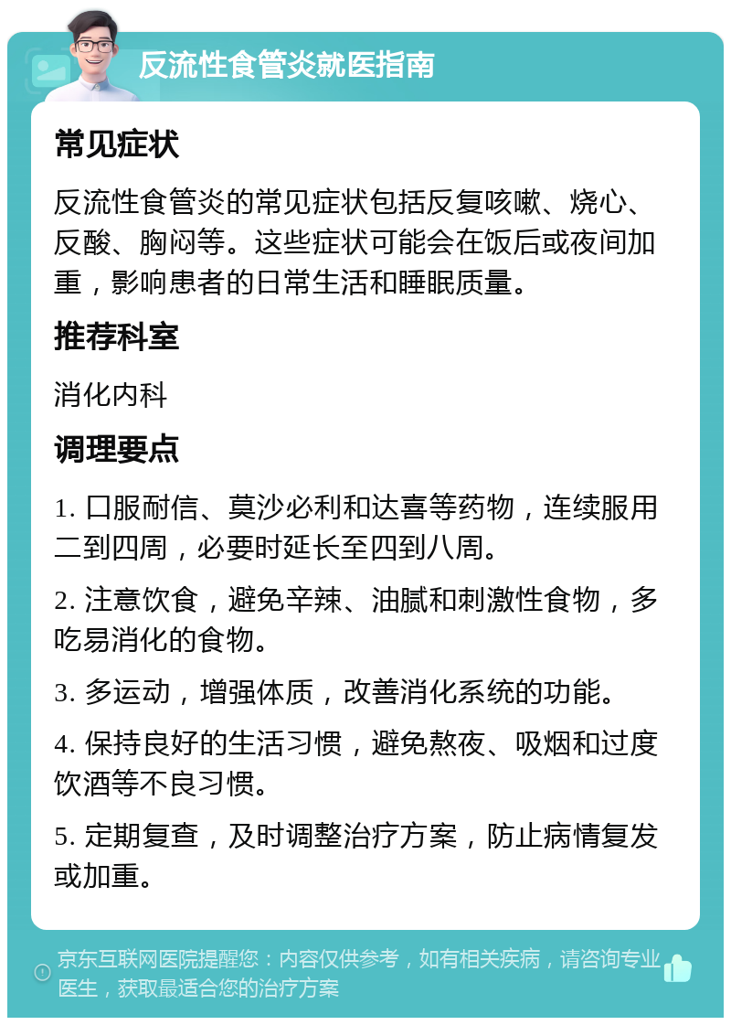 反流性食管炎就医指南 常见症状 反流性食管炎的常见症状包括反复咳嗽、烧心、反酸、胸闷等。这些症状可能会在饭后或夜间加重，影响患者的日常生活和睡眠质量。 推荐科室 消化内科 调理要点 1. 口服耐信、莫沙必利和达喜等药物，连续服用二到四周，必要时延长至四到八周。 2. 注意饮食，避免辛辣、油腻和刺激性食物，多吃易消化的食物。 3. 多运动，增强体质，改善消化系统的功能。 4. 保持良好的生活习惯，避免熬夜、吸烟和过度饮酒等不良习惯。 5. 定期复查，及时调整治疗方案，防止病情复发或加重。