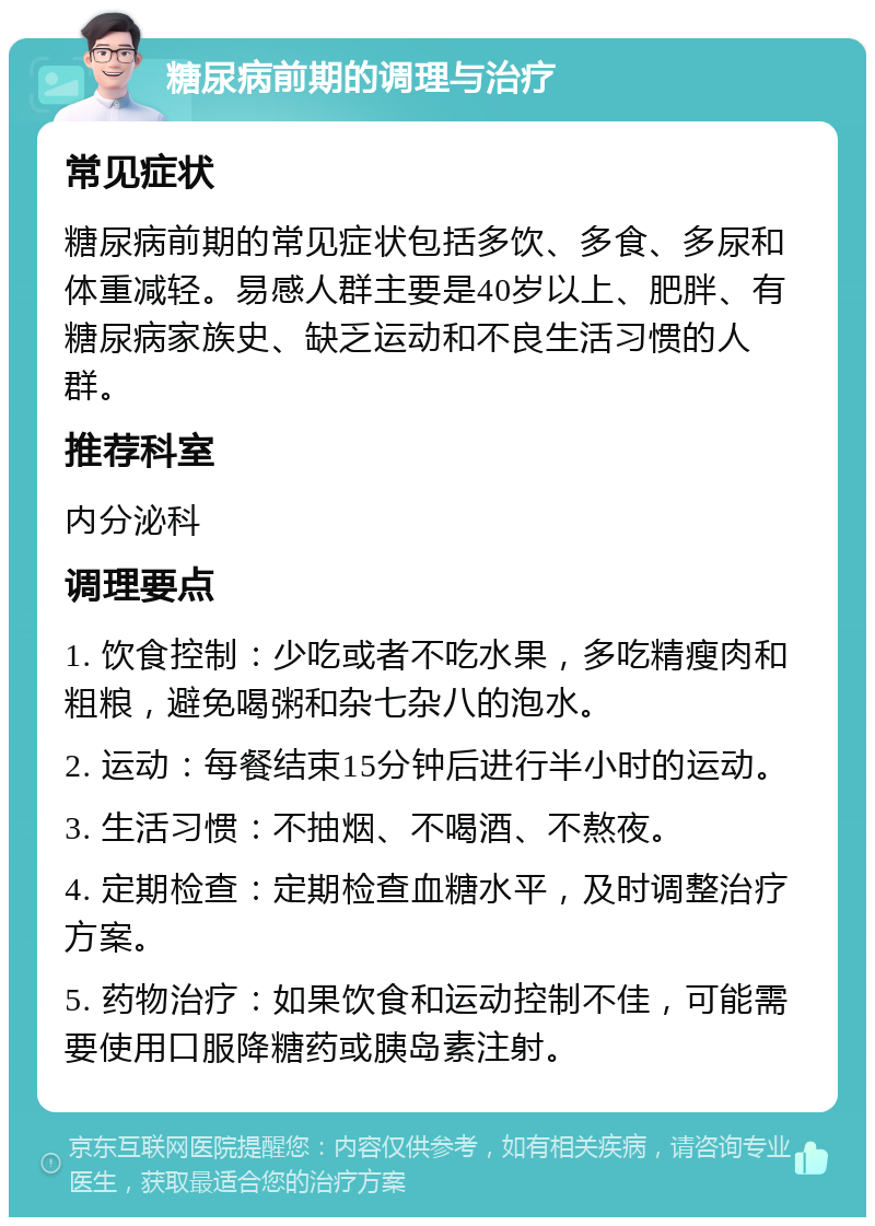 糖尿病前期的调理与治疗 常见症状 糖尿病前期的常见症状包括多饮、多食、多尿和体重减轻。易感人群主要是40岁以上、肥胖、有糖尿病家族史、缺乏运动和不良生活习惯的人群。 推荐科室 内分泌科 调理要点 1. 饮食控制：少吃或者不吃水果，多吃精瘦肉和粗粮，避免喝粥和杂七杂八的泡水。 2. 运动：每餐结束15分钟后进行半小时的运动。 3. 生活习惯：不抽烟、不喝酒、不熬夜。 4. 定期检查：定期检查血糖水平，及时调整治疗方案。 5. 药物治疗：如果饮食和运动控制不佳，可能需要使用口服降糖药或胰岛素注射。