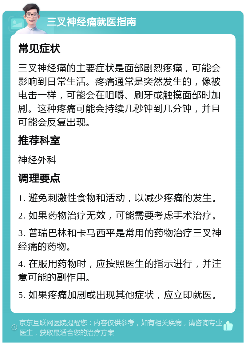 三叉神经痛就医指南 常见症状 三叉神经痛的主要症状是面部剧烈疼痛，可能会影响到日常生活。疼痛通常是突然发生的，像被电击一样，可能会在咀嚼、刷牙或触摸面部时加剧。这种疼痛可能会持续几秒钟到几分钟，并且可能会反复出现。 推荐科室 神经外科 调理要点 1. 避免刺激性食物和活动，以减少疼痛的发生。 2. 如果药物治疗无效，可能需要考虑手术治疗。 3. 普瑞巴林和卡马西平是常用的药物治疗三叉神经痛的药物。 4. 在服用药物时，应按照医生的指示进行，并注意可能的副作用。 5. 如果疼痛加剧或出现其他症状，应立即就医。