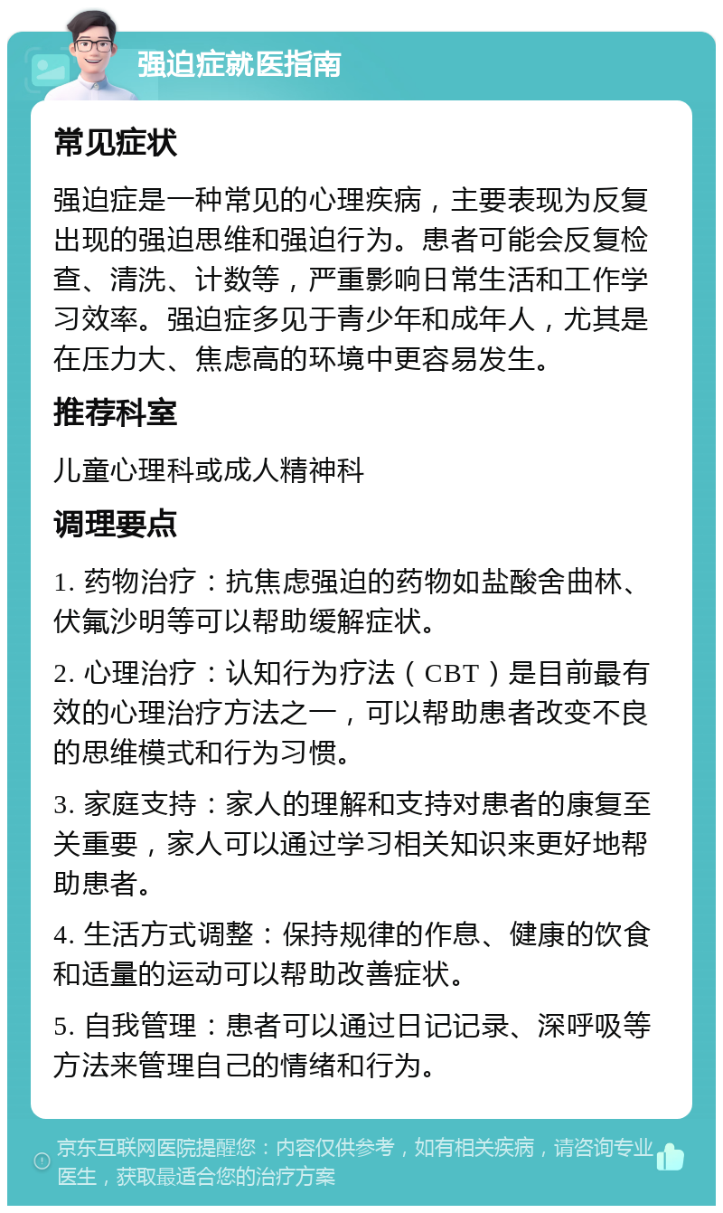 强迫症就医指南 常见症状 强迫症是一种常见的心理疾病，主要表现为反复出现的强迫思维和强迫行为。患者可能会反复检查、清洗、计数等，严重影响日常生活和工作学习效率。强迫症多见于青少年和成年人，尤其是在压力大、焦虑高的环境中更容易发生。 推荐科室 儿童心理科或成人精神科 调理要点 1. 药物治疗：抗焦虑强迫的药物如盐酸舍曲林、伏氟沙明等可以帮助缓解症状。 2. 心理治疗：认知行为疗法（CBT）是目前最有效的心理治疗方法之一，可以帮助患者改变不良的思维模式和行为习惯。 3. 家庭支持：家人的理解和支持对患者的康复至关重要，家人可以通过学习相关知识来更好地帮助患者。 4. 生活方式调整：保持规律的作息、健康的饮食和适量的运动可以帮助改善症状。 5. 自我管理：患者可以通过日记记录、深呼吸等方法来管理自己的情绪和行为。