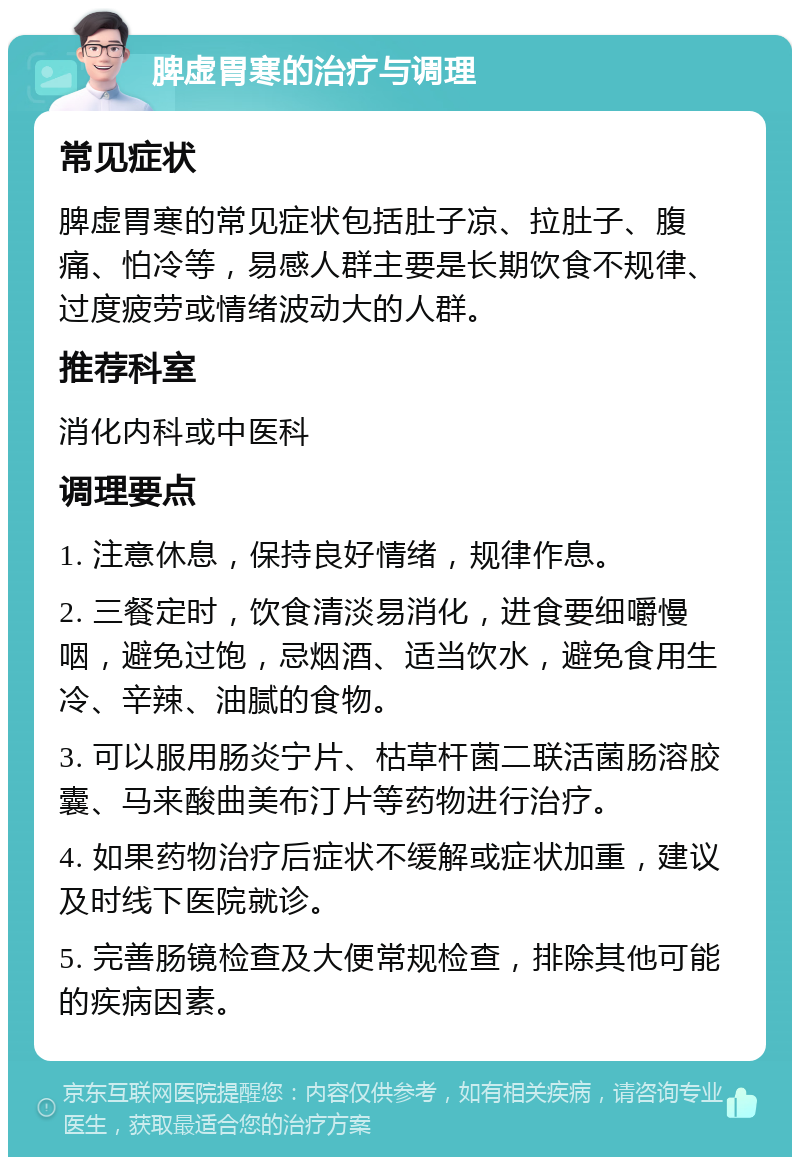 脾虚胃寒的治疗与调理 常见症状 脾虚胃寒的常见症状包括肚子凉、拉肚子、腹痛、怕冷等，易感人群主要是长期饮食不规律、过度疲劳或情绪波动大的人群。 推荐科室 消化内科或中医科 调理要点 1. 注意休息，保持良好情绪，规律作息。 2. 三餐定时，饮食清淡易消化，进食要细嚼慢咽，避免过饱，忌烟酒、适当饮水，避免食用生冷、辛辣、油腻的食物。 3. 可以服用肠炎宁片、枯草杆菌二联活菌肠溶胶囊、马来酸曲美布汀片等药物进行治疗。 4. 如果药物治疗后症状不缓解或症状加重，建议及时线下医院就诊。 5. 完善肠镜检查及大便常规检查，排除其他可能的疾病因素。