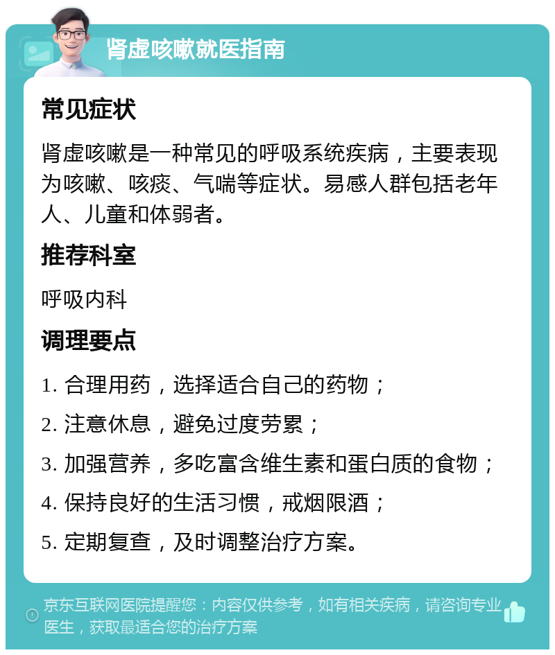 肾虚咳嗽就医指南 常见症状 肾虚咳嗽是一种常见的呼吸系统疾病，主要表现为咳嗽、咳痰、气喘等症状。易感人群包括老年人、儿童和体弱者。 推荐科室 呼吸内科 调理要点 1. 合理用药，选择适合自己的药物； 2. 注意休息，避免过度劳累； 3. 加强营养，多吃富含维生素和蛋白质的食物； 4. 保持良好的生活习惯，戒烟限酒； 5. 定期复查，及时调整治疗方案。