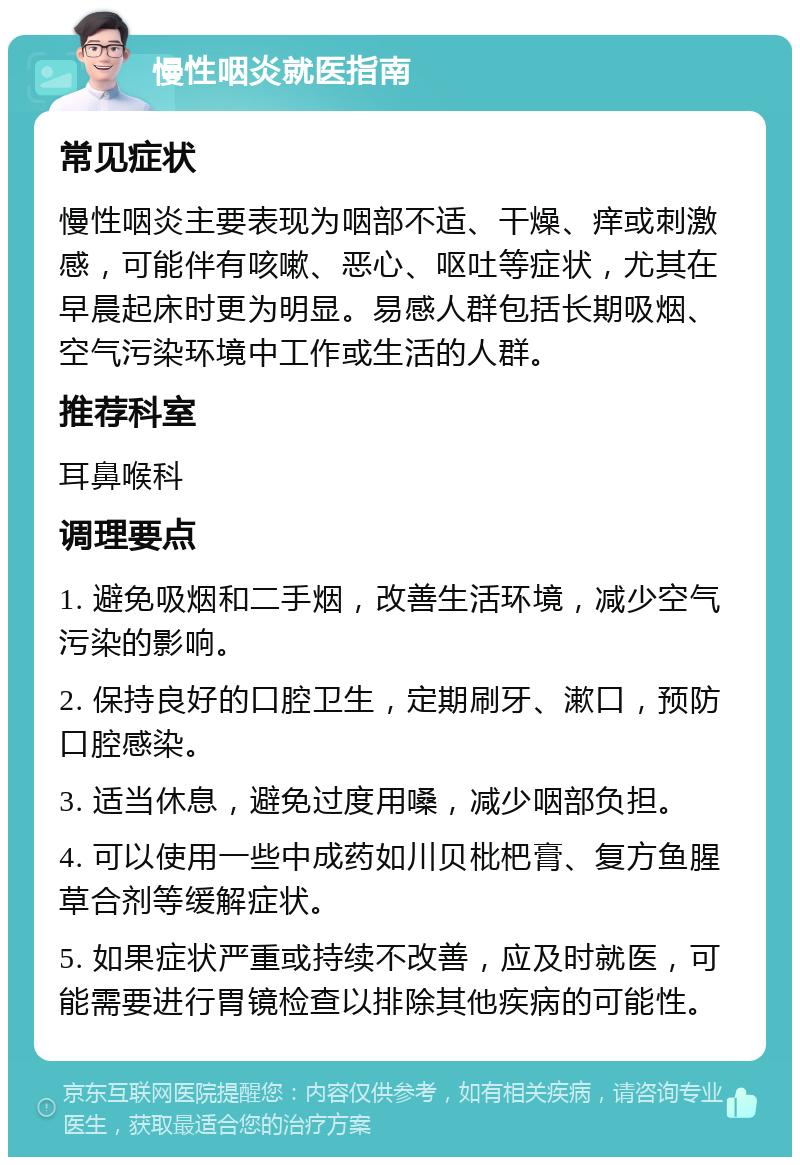 慢性咽炎就医指南 常见症状 慢性咽炎主要表现为咽部不适、干燥、痒或刺激感，可能伴有咳嗽、恶心、呕吐等症状，尤其在早晨起床时更为明显。易感人群包括长期吸烟、空气污染环境中工作或生活的人群。 推荐科室 耳鼻喉科 调理要点 1. 避免吸烟和二手烟，改善生活环境，减少空气污染的影响。 2. 保持良好的口腔卫生，定期刷牙、漱口，预防口腔感染。 3. 适当休息，避免过度用嗓，减少咽部负担。 4. 可以使用一些中成药如川贝枇杷膏、复方鱼腥草合剂等缓解症状。 5. 如果症状严重或持续不改善，应及时就医，可能需要进行胃镜检查以排除其他疾病的可能性。