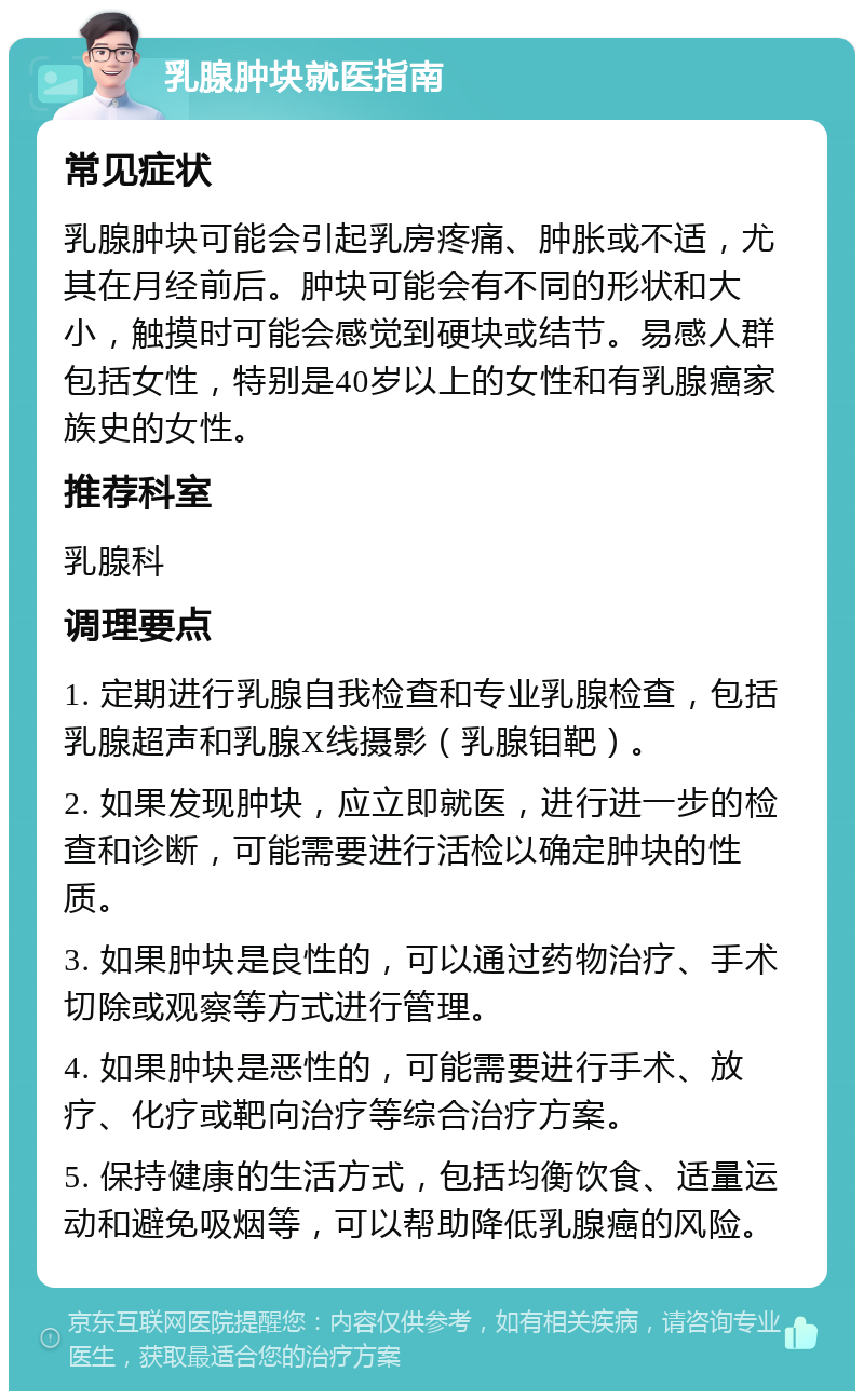 乳腺肿块就医指南 常见症状 乳腺肿块可能会引起乳房疼痛、肿胀或不适，尤其在月经前后。肿块可能会有不同的形状和大小，触摸时可能会感觉到硬块或结节。易感人群包括女性，特别是40岁以上的女性和有乳腺癌家族史的女性。 推荐科室 乳腺科 调理要点 1. 定期进行乳腺自我检查和专业乳腺检查，包括乳腺超声和乳腺X线摄影（乳腺钼靶）。 2. 如果发现肿块，应立即就医，进行进一步的检查和诊断，可能需要进行活检以确定肿块的性质。 3. 如果肿块是良性的，可以通过药物治疗、手术切除或观察等方式进行管理。 4. 如果肿块是恶性的，可能需要进行手术、放疗、化疗或靶向治疗等综合治疗方案。 5. 保持健康的生活方式，包括均衡饮食、适量运动和避免吸烟等，可以帮助降低乳腺癌的风险。