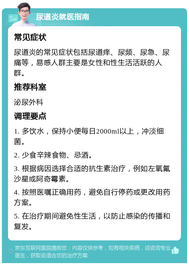 尿道炎就医指南 常见症状 尿道炎的常见症状包括尿道痒、尿频、尿急、尿痛等，易感人群主要是女性和性生活活跃的人群。 推荐科室 泌尿外科 调理要点 1. 多饮水，保持小便每日2000ml以上，冲淡细菌。 2. 少食辛辣食物、忌酒。 3. 根据病因选择合适的抗生素治疗，例如左氧氟沙星或阿奇霉素。 4. 按照医嘱正确用药，避免自行停药或更改用药方案。 5. 在治疗期间避免性生活，以防止感染的传播和复发。