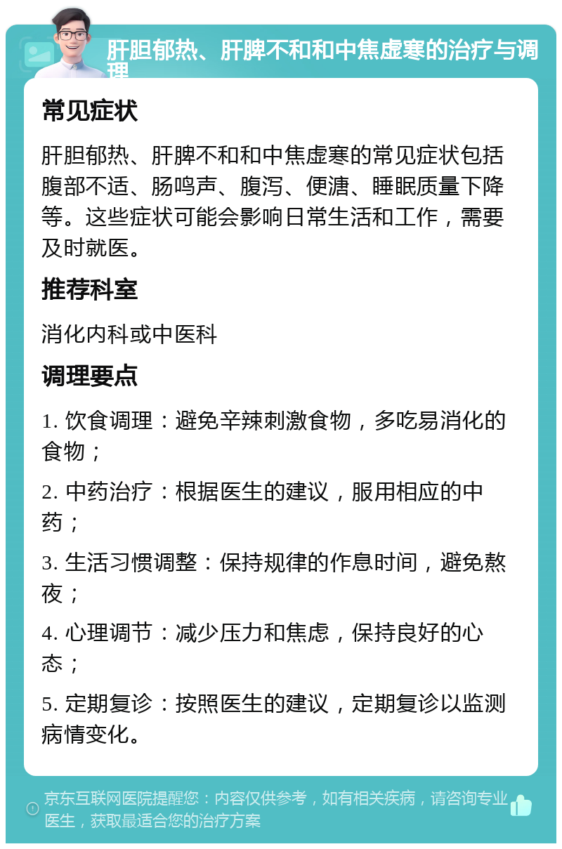 肝胆郁热、肝脾不和和中焦虚寒的治疗与调理 常见症状 肝胆郁热、肝脾不和和中焦虚寒的常见症状包括腹部不适、肠鸣声、腹泻、便溏、睡眠质量下降等。这些症状可能会影响日常生活和工作，需要及时就医。 推荐科室 消化内科或中医科 调理要点 1. 饮食调理：避免辛辣刺激食物，多吃易消化的食物； 2. 中药治疗：根据医生的建议，服用相应的中药； 3. 生活习惯调整：保持规律的作息时间，避免熬夜； 4. 心理调节：减少压力和焦虑，保持良好的心态； 5. 定期复诊：按照医生的建议，定期复诊以监测病情变化。