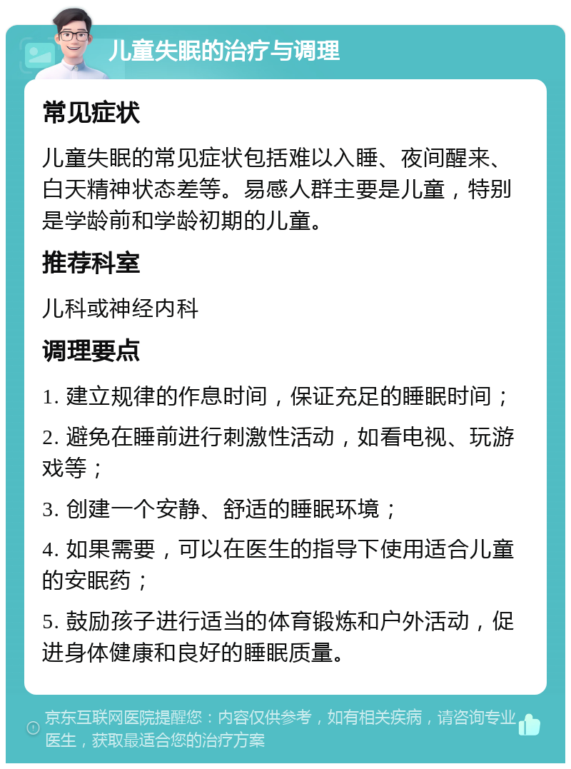 儿童失眠的治疗与调理 常见症状 儿童失眠的常见症状包括难以入睡、夜间醒来、白天精神状态差等。易感人群主要是儿童，特别是学龄前和学龄初期的儿童。 推荐科室 儿科或神经内科 调理要点 1. 建立规律的作息时间，保证充足的睡眠时间； 2. 避免在睡前进行刺激性活动，如看电视、玩游戏等； 3. 创建一个安静、舒适的睡眠环境； 4. 如果需要，可以在医生的指导下使用适合儿童的安眠药； 5. 鼓励孩子进行适当的体育锻炼和户外活动，促进身体健康和良好的睡眠质量。