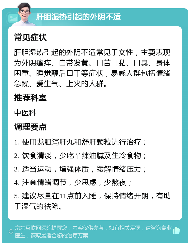 肝胆湿热引起的外阴不适 常见症状 肝胆湿热引起的外阴不适常见于女性，主要表现为外阴瘙痒、白带发黄、口苦口黏、口臭、身体困重、睡觉醒后口干等症状，易感人群包括情绪急躁、爱生气、上火的人群。 推荐科室 中医科 调理要点 1. 使用龙胆泻肝丸和舒肝颗粒进行治疗； 2. 饮食清淡，少吃辛辣油腻及生冷食物； 3. 适当运动，增强体质，缓解情绪压力； 4. 注意情绪调节，少思虑，少熬夜； 5. 建议尽量在11点前入睡，保持情绪开朗，有助于湿气的祛除。