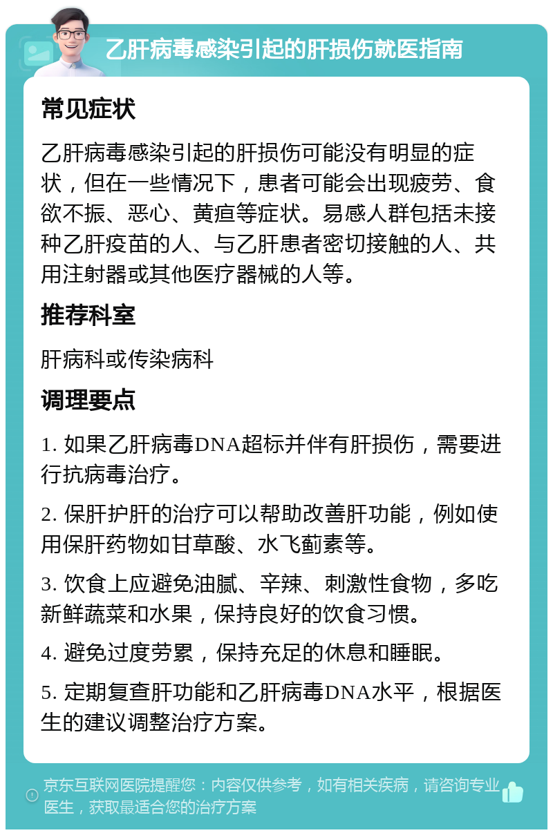 乙肝病毒感染引起的肝损伤就医指南 常见症状 乙肝病毒感染引起的肝损伤可能没有明显的症状，但在一些情况下，患者可能会出现疲劳、食欲不振、恶心、黄疸等症状。易感人群包括未接种乙肝疫苗的人、与乙肝患者密切接触的人、共用注射器或其他医疗器械的人等。 推荐科室 肝病科或传染病科 调理要点 1. 如果乙肝病毒DNA超标并伴有肝损伤，需要进行抗病毒治疗。 2. 保肝护肝的治疗可以帮助改善肝功能，例如使用保肝药物如甘草酸、水飞蓟素等。 3. 饮食上应避免油腻、辛辣、刺激性食物，多吃新鲜蔬菜和水果，保持良好的饮食习惯。 4. 避免过度劳累，保持充足的休息和睡眠。 5. 定期复查肝功能和乙肝病毒DNA水平，根据医生的建议调整治疗方案。