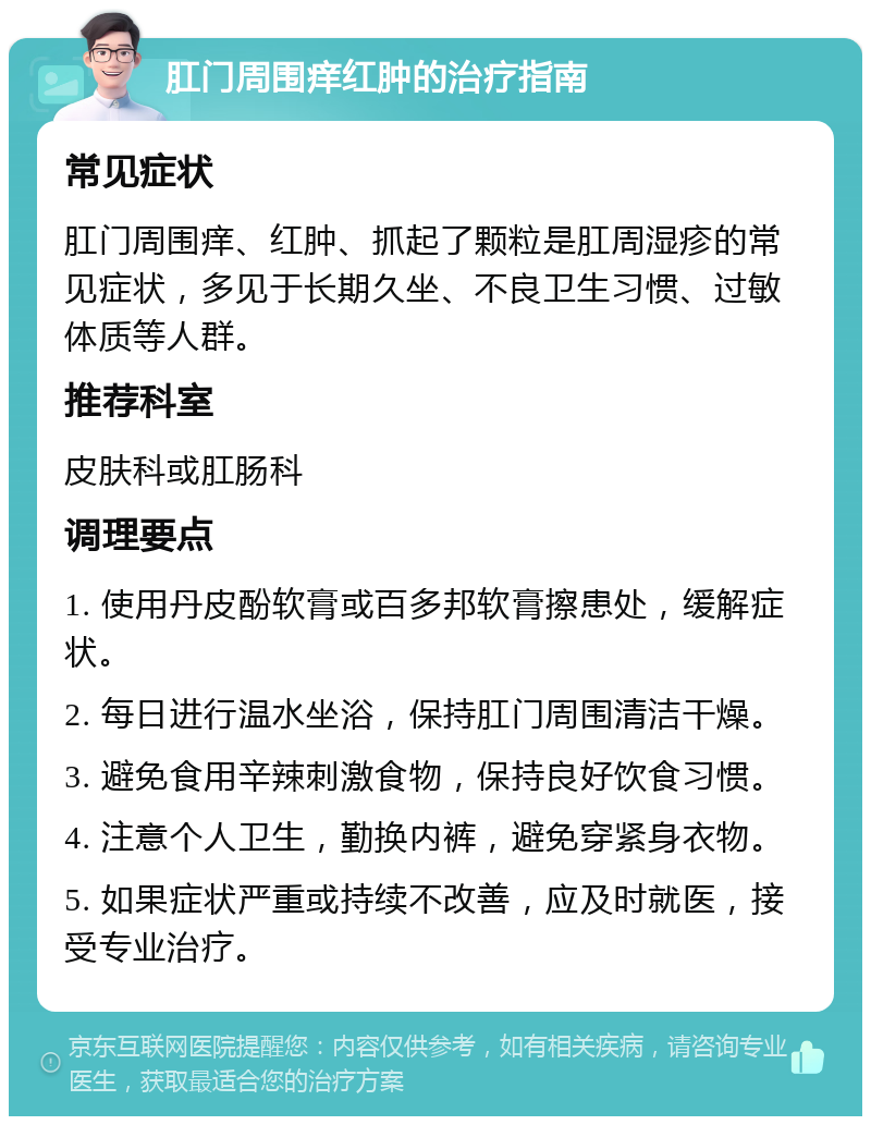 肛门周围痒红肿的治疗指南 常见症状 肛门周围痒、红肿、抓起了颗粒是肛周湿疹的常见症状，多见于长期久坐、不良卫生习惯、过敏体质等人群。 推荐科室 皮肤科或肛肠科 调理要点 1. 使用丹皮酚软膏或百多邦软膏擦患处，缓解症状。 2. 每日进行温水坐浴，保持肛门周围清洁干燥。 3. 避免食用辛辣刺激食物，保持良好饮食习惯。 4. 注意个人卫生，勤换内裤，避免穿紧身衣物。 5. 如果症状严重或持续不改善，应及时就医，接受专业治疗。