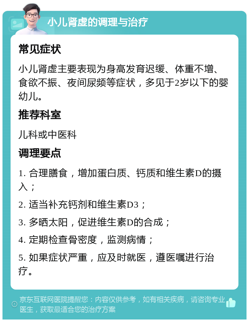 小儿肾虚的调理与治疗 常见症状 小儿肾虚主要表现为身高发育迟缓、体重不增、食欲不振、夜间尿频等症状，多见于2岁以下的婴幼儿。 推荐科室 儿科或中医科 调理要点 1. 合理膳食，增加蛋白质、钙质和维生素D的摄入； 2. 适当补充钙剂和维生素D3； 3. 多晒太阳，促进维生素D的合成； 4. 定期检查骨密度，监测病情； 5. 如果症状严重，应及时就医，遵医嘱进行治疗。